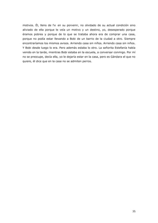 35
motivos. Él, lleno de f e en su porvenir, no olvidado de su actual condición sino
aliviado de ella porque le veía un motivo y un destino, yo, desesperado porque
éramos pobres y porque de lo que se trataba ahora era de comprar una casa,
porque no podía estar llevando a Bobi de un barrio de la ciudad a otro. Siempre
encontraríamos los mismos avisos. Arriendo casa sin niños. Arriendo casa sin niños.
Y Bobi desde luego lo era. Pero además estaba lo otro. La señorita Estefanía había
venido en la tarde, mientras Bobi estaba en la escuela, a conversar conmigo. Por mí
no se preocupe, decía ella, yo le dejaría estar en la casa, pero es Gándara el que no
quiere, él dice que en la casa no se admiten perros.
 