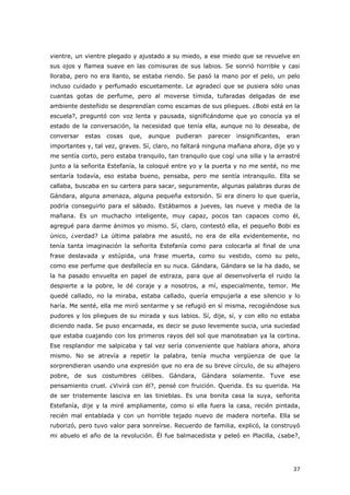 37
vientre, un vientre plegado y ajustado a su miedo, a ese miedo que se revuelve en
sus ojos y flamea suave en las comisuras de sus labios. Se sonrió horrible y casi
lloraba, pero no era llanto, se estaba riendo. Se pasó la mano por el pelo, un pelo
incluso cuidado y perfumado escuetamente. Le agradecí que se pusiera sólo unas
cuantas gotas de perfume, pero al moverse tímida, tufaradas delgadas de ese
ambiente desteñido se desprendían como escamas de sus pliegues. ¿Bobi está en la
escuela?, preguntó con voz lenta y pausada, significándome que yo conocía ya el
estado de la conversación, la necesidad que tenía ella, aunque no lo deseaba, de
conversar estas cosas que, aunque pudieran parecer insignificantes, eran
importantes y, tal vez, graves. Sí, claro, no faltará ninguna mañana ahora, dije yo y
me sentía corto, pero estaba tranquilo, tan tranquilo que cogí una silla y la arrastré
junto a la señorita Estefanía, la coloqué entre yo y la puerta y no me senté, no me
sentaría todavía, eso estaba bueno, pensaba, pero me sentía intranquilo. Ella se
callaba, buscaba en su cartera para sacar, seguramente, algunas palabras duras de
Gándara, alguna amenaza, alguna pequeña extorsión. Si era dinero lo que quería,
podría conseguirlo para el sábado. Estábamos a jueves, las nueve y media de la
mañana. Es un muchacho inteligente, muy capaz, pocos tan capaces como él,
agregué para darme ánimos yo mismo. Sí, claro, contestó ella, el pequeño Bobi es
único, ¿verdad? La última palabra me asustó, no era de ella evidentemente, no
tenía tanta imaginación la señorita Estefanía como para colocarla al final de una
frase deslavada y estúpida, una frase muerta, como su vestido, como su pelo,
como ese perfume que desfallecía en su nuca. Gándara, Gándara se la ha dado, se
la ha pasado envuelta en papel de estraza, para que al desenvolverla el ruido la
despierte a la pobre, le dé coraje y a nosotros, a mí, especialmente, temor. Me
quedé callado, no la miraba, estaba callado, quería empujarla a ese silencio y lo
haría. Me senté, ella me miró sentarme y se refugió en sí misma, recogiéndose sus
pudores y los pliegues de su mirada y sus labios. Sí, dije, sí, y con ello no estaba
diciendo nada. Se puso encarnada, es decir se puso levemente sucia, una suciedad
que estaba cuajando con los primeros rayos del sol que manoteaban ya la cortina.
Ese resplandor me salpicaba y tal vez sería conveniente que hablara ahora, ahora
mismo. No se atrevía a repetir la palabra, tenía mucha vergüenza de que la
sorprendieran usando una expresión que no era de su breve círculo, de su alhajero
pobre, de sus costumbres célibes. Gándara, Gándara solamente. Tuve ese
pensamiento cruel. ¿Vivirá con él?, pensé con fruición. Querida. Es su querida. Ha
de ser tristemente lasciva en las tinieblas. Es una bonita casa la suya, señorita
Estefanía, dije y la miré ampliamente, como si ella fuera la casa, recién pintada,
recién mal entablada y con un horrible tejado nuevo de madera norteña. Ella se
ruborizó, pero tuvo valor para sonreírse. Recuerdo de familia, explicó, la construyó
mi abuelo el año de la revolución. Él fue balmacedista y peleó en Placilla, ¿sabe?,
 