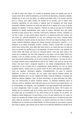 38
de allá se trajo una cojera. Yo miraba el desolado campo de batalla que era el
enjuto rostro de la señorita Estefanía, un terrenito de desmonte, asoleado y pelado,
tostado por el sol y por las balas, un campo que había visto a la muerte caminar
por su cintura, que había tocado los huesos de la muerte, que la había visto
sentarse satisfecha en una piedra a esperar que se sosegara del todo aquel
tenientito imberbe. Entonces se entró del todo el sol y detrás de la luna se sentía
galopar de caballos. Y humos, disparos. Todavía se veía en los ojos de la señorita
Estefanía al abuelo agachándose para coger la cojera. Gándara dice que usted
arrendó la casa porque iba a contraer matrimonio, balbuceó. Exacto, contesté, yo
me iba a casar, un día martes decidí casarme y lo pensé durante dos noches. No
soy joven yo, señorita Estefanía, no soy rico, tampoco muy sano, razones todas
que me debieron impedir pensar en esa locura. Pero tal vez todos la tengan, tal vez
usted, señorita Estefanía, alguna vez deseó contraer matrimonio, ¿cierto?, y ni a
Gándara se lo habrá confesado. Sueños, sueños, sueños, musitó ella, yo dejé de
soñar hace veinte años. Pero Bobi sólo tiene trece y yo velaré por que no deje de
tener la porción de sueños que le corresponde, me puse furioso y de repente me
incliné hacia ella hasta casi tocar su intocado pecho: ¿Por qué esta visita a las
nueve de la mañana, por qué esta pregunta si me caso o no me caso? Sentí que
gritaba y eso no estaba correcto, pero la señorita Estefanía no se intimidaba, se
puso encarnada abiertamente, ya no tenía miedo de sonrojarse: ¡La casa es mía y
yo tengo derecho para preguntarle en qué la usa usted y por qué la usa de este
modo! ¿De qué modo?, pregunté lúgubre y me sentía empequeñecido. Ella no
respondió, se dio el gusto de no responderme. Mujer bárbara, por eso se habrá
quedado soltera. Hasta puso una pierna sobre la otra, esas piernas guardadas, y
lució sus zapatos. Hermosos zapatos, indudablemente, no para la señorita
Estefanía, ni para su hermana, tal vez mejor para alguna dudosa clienta del
abogado Gándara, pero no eran zapatos de fiesta, nada de brillantes, ni tapados de
abalorios, dignos, esbeltos, lisos, un poco silenciosos, un poco aferrados con afán,
casi con misericordia al pobre empeine soltero. La señorita Estefanía abrió la
cartera y echó su cabellera sobre ella para que yo no mirara lo que había dentro. Yo
la contemplaba, tan delgada, casi impalpable y con esa maldad finita, estilizada en
su boca desganada. Sacó un papel, una hoja grande de diario. Me la pasó con
deleite. No era necesario que yo la mirara, pero la miré. Ahí estaban los avisos de
las casas que se arrendaban en los siete barrios de la ciudad. En el sector sur
estaba la casita elegida por mí para llevar a vivir a la que había de ser mi mujer, la
mujer con nombre de ciudad. Hacía una semana de todo eso y me parecía que eran
años, años de juventud y de esperanza, no estaría entonces tan flaca la señorita
Estefanía con su nombre de la Edad Media. Yo tenía el papel en mis manos y quería
leer toda la página, pero sentía que el rostro de la señorita Estefanía se tendía en el
 