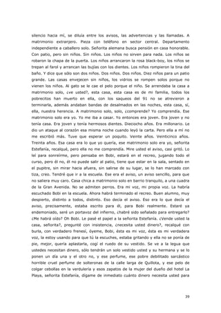 39
silencio hacia mí, se diluía entre los avisos, las advertencias y las llamadas. A
matrimonio extranjero. Pieza con teléfono en sector central. Departamento
independiente a caballero solo. Señorita alemana busca pensión en casa honorable.
Con patio, pero sin niños. Sin niños. Los niños no sirven para nada. Los niños se
robaron la chapa de la puerta. Los niños arrancaron la rosa black-boy, los niños se
trepan al farol y arrancan las bujías con los dientes. Los niños rompieron la tina del
baño. Y dice que sólo son dos niños. Dos niños. Dos niños. Diez niños para un patio
grande. Las casas envejecen sin niños, los vidrios se rompen solos porque no
vienen los niños. Al gato se le cae el pelo porque el niño. Se arrendaba la casa a
matrimonio solo, ¿ve usted?, esta casa, esta casa es de mi familia, todos los
pobrecitos han muerto en ella, con los saqueos del 91 no se atrevieron a
terminarla, además andaban bandas de desalmados en las noches, esta casa, sí,
ella, nuestra herencia. A matrimonio solo, solo, ¿comprende? Yo comprendía. Ese
matrimonio solo era yo. Yo me iba a casar. Yo entonces era joven. Era joven y no
tenía casa. Era joven y tenía hermosos dientes. Dieciocho años. Era millonario. Le
dio un ataque al corazón esa misma noche cuando leyó la carta. Pero ella a mí no
me escribió más. Tuve que esperar un poquito. Veinte años. Veinticinco años.
Treinta años. Esa casa era lo que yo quería, ese matrimonio solo era yo, señorita
Estefanía, recalqué, pero ella no me comprendía. Mire usted el aviso, casi gritó. Lo
leí para sonreírme, pero pensaba en Bobi, estará en el recreo, jugando todo el
curso, pero él no, él no puede salir al patio, tiene que estar en la sala, sentado en
el pupitre, sin mirar hacia afuera, sin salirse de su lugar, se lo han marcado con
tiza, creo. Tendré que ir a la escuela. Ese era el aviso, un aviso sencillo, para que
no saliera muy caro. Casa chica a matrimonio solo en barrio tranquilo, a una cuadra
de la Gran Avenida. No se admiten perros. Era mi voz, mi propia voz. La habría
escuchado Bobi en la escuela. Ahora habrá terminado el recreo. Buen alumno, muy
despierto, distinto a todos, distinto. Eso decía el aviso. Eso era lo que decía el
aviso, precisamente, estaba escrito para él, para Bobi realmente. Estaré ya
endemoniado, seré un portavoz del infierno, ¿habré sido señalado para entregarlo?
¿Me habrá oído? Oh Bobi. Le pasé el papel a la señorita Estefanía. ¿Vende usted la
casa, señorita?, pregunté con insistencia, ¿necesita usted dinero?, recalqué con
burla, con verdadero frenesí, óyeme, Bobi, ésta es mi voz, ésta es mi verdadera
voz, la estoy usando para que tú la escuches, estaba gritando y ella no se ponía de
pie, mejor, quería aplastarla, cogí el ruedo de su vestido. Se ve a la legua que
ustedes necesitan dinero, sólo tendrán un solo vestido usted y su hermana y se lo
ponen un día una y el otro no, y ese perfume, ese pobre debilitado sarcástico
horrible cruel perfume de solteronas de la calle larga de Quillota, y ese pelo de
colgar cebollas en la verdulería y esos zapatos de la mujer del dueño del hotel La
Playa, señorita Estefanía, dígame de inmediato cuánto dinero necesita usted para
 