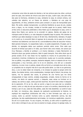 40
comprarse unos kilos de pasta de dientes y tal vez pintura para las uñas y pintura
para los ojos, dos tachos de tintura azul para los ojos, cuatro ojos, dos para ella,
dos para la hermana, véndame la casa, véndame la casa, la compro entera, con
ustedes dos adentro, en un frasco de alcohol, y Gándara en una pipa de
aguardiente, oh Dios, préstame dinero para comprar un poco de tranquilidad para
Bobi. Me senté, estaba transpirando. La señorita Estefanía se puso de pie, estaba
dura y digna, no me miraba, miraba el horrible papel de la pared, habló hacia
arriba como si estuviera pidiéndole a Dios Padre que le desalojara la casa, como si
dijera Dios Padre con perros no te arrendé mi iglesia. Detrás del golpe de la
mampara sentí el llanto y un rato después el papelito bajo la puerta. Mis clientes le
notifican que debe desalojar la casa el 30 del mes. Atentamente, Gándara. El papel
no lo recibí yo, lo encontró Bobi al regresar de la escuela, me lo pasó en la noche
mientras nos bebíamos una taza de té y conversábamos antes de escuchar música.
Bobi parecía tranquilo, no sospechaba nada y no podía sospecharlo. El papel, por lo
demás, no agregaba datos que pudieran ponerle sobre aviso. Dios sabe que
durante el tiempo que pasó a mi lado, que fueron sólo unos meses, tan pocos que
Cruz Meneses y Bonilla el profesor y el mismo Gándara y hasta Marmentini el
boticario dicen que jamás existieron, Bobi lo pasó tranquilo. Pero ellos dicen que él
jamás existió. El Dr. Van Diest me ha repetido lo mismo en la penumbra de su
consultorio mientras mirábamos los automóviles raudos por la avenida asoleada.
Van es pálido, muy pálido, exangüe, bastante delgado, tiene un aspecto de ser muy
preocupado y muy nervioso, pero no lo es en absoluto, vino del sur a estudiar
medicina, no eran ricos ni pobres, desde niño se formó un concepto duro de la vida,
un propósito de no exigirle más de lo que ella podía darle. La vida no es generosa,
dice, y uno no debe tratar de romperla, si la rompes te queda la sangre entre los
dedos. Sus dedos lentos, como anestesiados, manejan ágil el bisturí, las pinzas, las
tijeras, me ha operado dos veces, la primera de una hernia que me tenía
empaquetado el bajo vientre, andaba angustiado, erizado, tienes la hernia en la
mente, me decía sin apenas sonreír, y después, esas venas se hinchan en tu
cabeza, las vamos a zajar, verás qué bien duermes. No dormí bien antes ni después
de la operación. Él no se ríe, sólo se sonríe y baja la voz para dar su veredicto
exacto, como un reloj de sol que estuviera un poco a la sombra, descolorido por el
tiempo y por el uso, cada día más pálido, cada día más desteñido. Le conté el caso
de Bobi. Un monstruo, dijo, después de explicarle sucintamente la historia. Le
expliqué las magníficas condiciones del niño, lo bien formado que veía yo su
cuerpo, tanto su porción humana como su parte netamente canina, las dos
perfectas, las dos espléndidamente terminadas. Un monstruo espléndido, resumió.
De ahí no lo pude sacar. Yo soy cirujano, me decía, yo sólo corto lo superfluo que
da la vida o entrega el uso, por eso es exacta la cirugía, porque no agrega nada, no
 