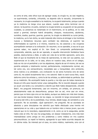 41
es como el arte, este oficio tuyo de agregar cosas, la cirugía no, es casi negativa,
va suprimiendo, cortando, criticando, va dejando sólo lo escueto, únicamente lo
necesario, la cirugía avasallará a la medicina, la ocupará totalmente, porque cuando
ya la medicina no tenga virus que atacar, cuando sepa cómo terminar con el
cáncer, la leucemia y la polio, siempre la cirugía tendrá su ocupación en las grandes
ciudades, su presencia es reclamada en el matrimonio, en la política, en la vida
social y gremial, siempre habrá atropellos, choques, revoluciones, adulterios,
suicidios, duelos, guerras, guerras, guerras, la cirugía no detendrá su curso jamás,
la medicina, ya lo han dicho, se está matando ella misma al entregar a los hombres
nuevos y fantásticos recursos para combatir las dolencias, al suprimir las
enfermedades se suprime a sí misma, nosotros no, los asesinos y los cirujanos
acompañarán siempre a la civilización. En resumen, no es operable, si eso es lo que
quieres saber, me explicó el Dr. Van Diest. Lo comprendía perfectamente,
comprendía, además, que de ser operado, si aquella intervención fantástica fuera
posible, destruiríamos a Bobi, si salía con vida de la terrible operación, sería otro
Bobi el que se levantaría de la mesa de operaciones, la vida con sus padres, sus
experiencias en la calle, en la casa, ahora en nuestra casa, ahora en el colegio,
todo se iría con el pentothal y con los algodones, dejaría de ser él mismo, tal vez se
pondría estúpido y totalmente normal, perfectamente, insípidamente normal, así,
tal como era, era extraordinario, necesitaba paz y tranquilidad, otro ambiente,
otros rostros a su alrededor, una civilización no de seres humanos sino de seres
como él, me aclaró brutalmente Van y me vaticinó: Bobi no será nunca feliz, nació
deforme como los artistas y, como la de los artistas, su deformidad es perfecta. Esa
es su maldición. Me acompañó hasta la puerta y me dijo que de todas maneras le
llevara al niño para hacerle tomar unas radiografías. Me lo recordó después cuando
yo acudí una tarde a su consultorio a decirle que Bobi había desaparecido. ¿Existió
Bobi?, me preguntó lentamente, casi sin mirarme, sin enfado, sin premura, sin
absolutamente nada de desconfianza, porque Van es así, mira casi sin mirar,
parece que no tiene ojos sino en los dedos, aunque sus dedos son más bien torpes,
con esa lúcida torpeza intacta de los ciegos. Le recordé mi larga conversación con
él acerca del niño y de la posibilidad, muy remota, desde luego, de someterlo a una
operación. No se acordaba. ¿Qué operación?, me preguntó. No se acordaba en
absoluto y para disculparse me advirtió que había efectuado unas treinta mil
operaciones en su vida y que todavía era un hombre más o menos joven, que era
natural que no lo recordara, especialmente si él, como yo se lo aseguraba, jamás
había visto al niño. Por eso me preguntaba, sin desear molestarme, sino más bien
interesándose como amigo en mis problemas y como médico en mis cuadros
psiconeuróticos. Le repetí la historia, agregando lo que había ocurrido después de
mi última visita. Se interesó por el caso, no como médico, realmente, sino con el
 