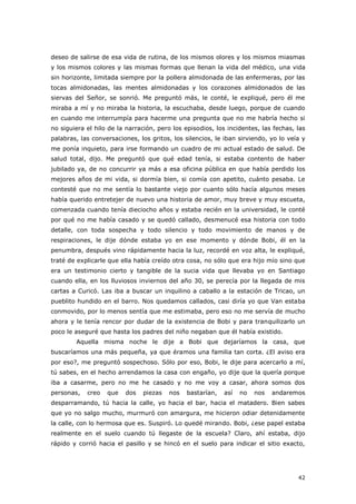 42
deseo de salirse de esa vida de rutina, de los mismos olores y los mismos miasmas
y los mismos colores y las mismas formas que llenan la vida del médico, una vida
sin horizonte, limitada siempre por la pollera almidonada de las enfermeras, por las
tocas almidonadas, las mentes almidonadas y los corazones almidonados de las
siervas del Señor, se sonrió. Me preguntó más, le conté, le expliqué, pero él me
miraba a mí y no miraba la historia, la escuchaba, desde luego, porque de cuando
en cuando me interrumpía para hacerme una pregunta que no me habría hecho si
no siguiera el hilo de la narración, pero los episodios, los incidentes, las fechas, las
palabras, las conversaciones, los gritos, los silencios, le iban sirviendo, yo lo veía y
me ponía inquieto, para irse formando un cuadro de mi actual estado de salud. De
salud total, dijo. Me preguntó que qué edad tenía, si estaba contento de haber
jubilado ya, de no concurrir ya más a esa oficina pública en que había perdido los
mejores años de mi vida, si dormía bien, si comía con apetito, cuánto pesaba. Le
contesté que no me sentía lo bastante viejo por cuanto sólo hacía algunos meses
había querido entretejer de nuevo una historia de amor, muy breve y muy escueta,
comenzada cuando tenía dieciocho años y estaba recién en la universidad, le conté
por qué no me había casado y se quedó callado, desmenucé esa historia con todo
detalle, con toda sospecha y todo silencio y todo movimiento de manos y de
respiraciones, le dije dónde estaba yo en ese momento y dónde Bobi, él en la
penumbra, después vino rápidamente hacia la luz, recordé en voz alta, le expliqué,
traté de explicarle que ella había creído otra cosa, no sólo que era hijo mío sino que
era un testimonio cierto y tangible de la sucia vida que llevaba yo en Santiago
cuando ella, en los lluviosos inviernos del año 30, se perecía por la llegada de mis
cartas a Curicó. Las iba a buscar un inquilino a caballo a la estación de Tricao, un
pueblito hundido en el barro. Nos quedamos callados, casi diría yo que Van estaba
conmovido, por lo menos sentía que me estimaba, pero eso no me servía de mucho
ahora y le tenía rencor por dudar de la existencia de Bobi y para tranquilizarlo un
poco le aseguré que hasta los padres del niño negaban que él había existido.
Aquella misma noche le dije a Bobi que dejaríamos la casa, que
buscaríamos una más pequeña, ya que éramos una familia tan corta. ¿El aviso era
por eso?, me preguntó sospechoso. Sólo por eso, Bobi, le dije para acercarlo a mí,
tú sabes, en el hecho arrendamos la casa con engaño, yo dije que la quería porque
iba a casarme, pero no me he casado y no me voy a casar, ahora somos dos
personas, creo que dos piezas nos bastarían, así no nos andaremos
desparramando, tú hacia la calle, yo hacia el bar, hacia el matadero. Bien sabes
que yo no salgo mucho, murmuró con amargura, me hicieron odiar detenidamente
la calle, con lo hermosa que es. Suspiró. Lo quedé mirando. Bobi, ¿ese papel estaba
realmente en el suelo cuando tú llegaste de la escuela? Claro, ahí estaba, dijo
rápido y corrió hacia el pasillo y se hincó en el suelo para indicar el sitio exacto,
 