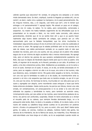 43
¿dónde querías que estuviera? En verdad, mi pregunta era estúpida y en cierto
modo demasiado clara. Es decir, expliqué, cuando tú llegaste ya estaba ahí, ¿no es
cierto?, es decir, nadie vino a golpear la mampara y te lo pasó personalmente. No,
de ninguna manera, dijo, y en seguida, ¿así tenía que ser?, ¿me lo tenían que
entregar a mí personalmente? Y agregó bajito: Me atrasé un poco en el colegio,
pero no era mi culpa, tú sabes. Yo no sabía, pero comprendía, comenzaba a
sospechar. Su madre me había hablado vagamente de las dificultades que se le
presentaban en la escuela a Bobi, no me contó nada concreto, sólo estuvo
generalizando, diciendo que él no se sentía bien ahí y que si yo quería hacer
realmente algo bueno debía cambiarlo de colegio, que parecía ser un niño
aprovechado pero que le faltaba tranquilidad, que los otros muchachos lo
molestaban seguramente porque él era el primero del curso y esto los sublevaba al
verlo como lo veían. Me agregó que le estaba prohibido salir en los recreos de la
sala de clases, que debía permanecer sentado en su pupitre todo el rato que
duraban los recreos, pero era una suerte, tal vez, porque así el pobre niño estaba
seguro de no ser víctima de algún accidente más o menos intencionado. No agregó
más, pero al darme las gracias de que quisiera verdaderamente quedarme con
Bobi, dijo que no dejara de llevárselo alguna tarde para que lo viera su padre. Una
tarde, al regresar de la escuela, se lo llevaré, pensaba yo con odio. Al profesor y al
padre, a los dos visitaremos juntos, Bobi. Estábamos ya acostados, yo en la cama y
él en el suelo. Siempre en el suelo. A veces, en el día, se tendía atravesado en mi
cama, pero se negaba a dormir en ella o en la suya, era como si les tuviera, más
que distancia, asco, verdadero terror. Me gusta estar pegado a la tierra, me decía,
con una voz que le temblaba no sabía yo si de dudas, de incertidumbre ante su
porvenir o el mío o de sospecha que todo eso no tendría arreglo, no por él ni por
mí, sino por los otros. Es hermosa la tierra, murmuraba en voz alta para que yo lo
oyera y agregaba con alegría, como recordando cosas antiguas y locas que tenía
hasta entonces olvidadas: Hasta cierto punto, los perros son felices, tienen una vida
simple, sin complicaciones, sin preocupaciones si no es andar a la vera del amo
oliéndole los zapatos y lamiéndole la mano, pero también se sentirán solos,
inmensamente solos, por eso aúllan en las noches, para transmitirse pedazos de su
terror, los perros son profundos, suspiraba. Desde mi lecho alcanzaba yo a divisar
el revuelto pelo de su cabeza, que siempre llevaba demasiado largo, ve a la
peluquería esta tarde, Bobi, le decía y le pasaba un billete, él no decía nada y en la
noche ahí estaba su cabellera larga dando vueltas en la penumbra sin poderse
dormir. ¿Fuiste a la peluquería? Sí, fui, pero no entré. ¿Por qué, Bobi? Había tanta
gente, tú sabes, es viernes, mañana es sábado, mañana habrá más gente, los
obreros de la hilandería, los de la fábrica de sacos, los matarifes, Cruz Meneses se
está atornillado una hora larga en el sillón, se le ve avejentado cuando recién se
 
