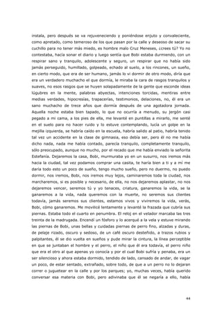 44
instala, pero después se va rejuveneciendo y poniéndose enjuto y convaleciente,
como apretado, como temeroso de los que pasan por la calle y deseoso de sacar su
cuchillo para no tener más miedo, es hombre malo Cruz Meneses, ¿crees tú? Yo no
contestaba, hacía sonar el diario y luego sentía que Bobi estaba durmiendo, con un
respirar sano y tranquilo, adolescente y seguro, un respirar que no había sido
jamás perseguido, humillado, golpeado, echado al suelo, a los rincones, un sueño,
en cierto modo, que era de ser humano, jamás lo vi dormir de otro modo, diría que
era un verdadero muchacho el que dormía, le miraba la cara de rasgos tranquilos y
suaves, no esos rasgos que se huyen solapadamente de la gente que esconde ideas
lúgubres en la mente, palabras abyectas, intenciones torcidas, mentiras entre
medias verdades, hipocresías, trapacerías, testimonios, delaciones, no, él era un
sano muchacho de trece años que dormía después de una agotadora jornada.
Aquella noche estaba bien tapado, lo que no ocurría a menudo, su jergón casi
pegado a mi cama, a los pies de ella, me levanté en puntillas a mirarlo, me senté
en el suelo para no hacer ruido y lo estuve contemplando, lucía un golpe en la
mejilla izquierda, se habría caído en la escuela, habría salido al patio, habría tenido
tal vez un accidente en la clase de gimnasia, eso debía ser, pero él no me había
dicho nada, nada me había contado, parecía tranquilo, completamente tranquilo,
sólo preocupado, aunque no mucho, por el recado que me había enviado la señorita
Estefanía. Dejaremos la casa, Bobi, murmuraba yo en un susurro, nos iremos más
hacia la ciudad, tal vez podamos comprar una casita, te haría bien a ti y a mí me
daría todo esto un poco de sueño, tengo mucho sueño, pero no duermo, no puedo
dormir, nos iremos, Bobi, nos iremos muy lejos, caminaremos toda la ciudad, nos
marcharemos, si es posible y necesario, de ella, no nos dejaremos aplastar, no nos
dejaremos vencer, seremos tú y yo tenaces, criatura, ganaremos la vida, se la
ganaremos a la vida, nada queremos con la muerte, no seremos sus clientes
todavía, jamás seremos sus clientes, estamos vivos y viviremos la vida, verás,
Bobi, cómo ganaremos. Me movilicé lentamente y levanté la frazada que cubría sus
piernas. Estaba todo el cuarto en penumbra. El reloj en el velador marcaba las tres
treinta de la madrugada. Encendí un fósforo y lo acerqué a la vela y estuve mirando
las piernas de Bobi, unas bellas y cuidadas piernas de perro fino, alzadas y duras,
de pelaje rizado, oscuro y sedoso, de un café oscuro desteñido, a trazos rubios y
palpitantes, él se dio vuelta en sueños y pude mirar la cintura, la línea perceptible
en que se juntaban el hombre y el perro, el niño que él era todavía, el perro niño
que era el otro al que apenas yo conocía y por el cual Bobi sufría y penaba, era un
ser silencioso y ahora estaba dormido, tendido de lado, cansado de andar, de vagar
un poco, de estar sentado, extrañado, sobre todo, de que a un perro no lo dejaran
correr o juguetear en la calle y por los parques; yo, muchas veces, había querido
conversar esa materia con Bobi, pero adivinaba que él se negaría a ello, había
 