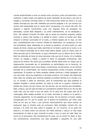 45
crecido acostumbrado a mirar su cuerpo como una lacra, como una abyección y una
maldición y había criado una especie de pudor alrededor de ese tema y por eso se
negaba a conversar conmigo sobre su vida transcurrida antes de ahora y la cual
estaba marcada por ese sello indeleble que dormía apegado a él, que dormía con
mucha más tranquilidad que él, aquel perro incorporado a la cintura del niño. Me
disponía a taparlo nuevamente, pues una angustia llena de presagios me
atenazaba, cuando Bobi despertó y se sentó violentamente, se vio destapado y
lloró: ¡Me estabas mirando! Oh Bobi, dije yo presa de creciente angustia, estaba
mirando si tienes más heridas y le señalé el rostro: ¿Cómo te hiciste eso? Bobi
empezó a sollozar acurrucado en el suelo, a medias tapado por la ropa, se veía
solo, completamente solo e inerme, lloraba sin desembozo, sin vergüenza, tal vez
con persistente rabia, señalando en su llanto la injusticia, no tenía sueño ya, sólo
deseos de llorar, deseos que había reprimido en la tarde y parte de la noche, si yo
no me hubiera levantado de la cama nada habría sabido, pues se habrá visto en
estos apuntes que la información, la poca información que yo obtuve de la vida de
Bobi fue obtenida de boca de otras personas más que de él mismo, él no hablaba
mucho, se negaba a hablar y cuando lo hacía no agregaba comentarios, sólo
exponía los hechos. Me contó que el profesor Bonilla había dicho en clases que la
degeneración provocada por el alcoholismo es perturbadora de la herencia, de
padres alcoholizados nacen hijos idiotas, monstruosos, los borrachos, en los últimos
períodos de su enfermedad, ven visiones repugnantes, bichos inmundos, alimañas
espantosas. El profesor se había quedado callado entonces y había agregado con
voz casi triste: Otros los engendran y los botan al barrio, a la ciudad. Eso había sido
todo. Bobi me contaba que mientras hablaba el profesor Bonilla no lo miraba a él,
no, no miraba a nadie en particular, pero él comprendía que esas palabras le
estaban dirigidas y sentía también, sin alzar la vista de su pupitre, mientras se
pasaba las manos, las dos manos, por las piernas, por tus piernas que temblaban,
Bobi, criatura, que los ojos de todos sus compañeros estaban fijos en él. No me dijo
nada más, eso fue todo lo que me contó. En el reloj eran las cuatro diez de la
madrugada, Bobi estaba sentado en el suelo, afirmada la cabeza en la pared y
mirando vagamente. Yo me paseaba por la pieza. No me atrevía a mirarlo, estaba
avergonzado por mí, por la ciudad, por el gremio de profesores, por Chile, esta
línea de luz que es Chile y que permite silenciosamente que estos hechos se
produzcan bajo su límpido cielo de primavera. Bobi temblaba, tendría frío, me
acerqué y le eché una lana sobre la espalda, él, sin mirarme, se la quitó con
dulzura y la colocó sobre sus piernas, las había estirado y estuvo un rato largo
acomodando en ellas la ropa. Encendí el anafe e hice un poco de café. Bobi me
sonrió en la penumbra: Nos cambiaremos de casa, ¿no es cierto? Sí, Bobi, le dije,
nos cambiaremos, buscaremos una casa agradable y pequeña, en una calle
 