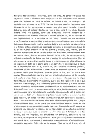 46
tranquila, hacia Recoleta o Bellavista, cerca del cerro, ¿te parece? O quizás nos
vayamos a vivir a la cordillera, hasta tengo pensado que compremos unos canarios
para que chorreen un poco de música. Se sonrió y dijo sin amargura: No
necesitaremos comprar perro. Bobi, dije, no tienes que revolver demasiado esas
ideas en la herida, no comiences a pensar como ellos, como tu padre, como el
boticario, como el profesor Bonilla, no veas la cosa como la ven ellos, debieras
mirarla como una cualidad, como una maravillosa cualidad, piénsalo así y
convéncete de ello mirando tú mismo tu cuerpo desnudo, no, no es producto de
una degeneración, es la tentativa de una nueva creación, de una estupenda
creación, porque tú estás unido a uno de los seres más admirables que ha creado la
Naturaleza. Un perro vale muchos hombres, Bobi, y rastreando la historia moderna
y la historia antigua encontrarás estampada su huella, la singular huella breve de
su pie en muchos episodios de la vida pública y privada, creo, criatura, que no
debieras avergonzarte de ser un poco perro sino de no serlo completamente. Este
es todo tu drama, éste es el drama de ellos, de los otros, de no comprenderlo;
antes de averiguarlo, de buscar por qué el destino te ha hecho como te hizo, se
aterrorizan, te miran a ti como si tú fueras el engendro que son ellos; el borracho
de tu padre, sí, Bobi, es tu padre, pero es un borracho, te odiaba porque a través
de la imperfección que es él, naciste tú, una creación totalmente perfecta,
imaginada por una mente lúcida y audaz, nada de alcohólica, que tuvo un fuerte
poderoso motivo para imaginarte, debieras gastar tu vida, Bobi, en buscar este
motivo. Mira en cualquier espejo tu cuerpo y encuéntrale defectos, míralo con odio
y búscale erratas, Bobi, y mira después ese cuerpo silencioso que te sigue
fielmente, que te acompaña sin quejarte y que te está tan agradecido, él es el que
consume, tú el que paga, él lo sabe bien y por eso está contigo y es cada vez más
esbelto y hermoso, no con el deseo de avasallarte un día y echarte afuera, sino con
la intención muy pura, rectamente mantenida, de serte, tarde o temprano, aunque
esté lejana esa hora, completamente servicial y completamente leal, él quiere ser
como eres tú, Bobi, vivo, despierto, orgulloso, incluso insolente y tan serio y tan
poco hablador, tan llenos de hechos tus movimientos, tan poco usados tus labios.
Bobi, ¿conoces la historia del medio pollo? Pudo haber sido imaginada para ti, algún
día la conocerás, pudo, por lo demás, con toda seguridad, tener su origen en una
criatura como tú, que no nació completa, pero más desgraciada que tú, porque su
problema y su tragedia y el resumen de su vida estaban en que él debía completar
su cuerpo, tenía que buscar y encontrar la otra mitad que le faltaba. Es una fea
historia, dijo con desprecio, sin profundidad, sin amargura, captándola ya sin
conocerla, no me gusta, no me gusta nada. No te gusta porque comprendes que es
una suerte para ti que no seas tú esa historia, tú eres completo, tú estás completo,
demasiado completo, Bobi, éste es tu drama. Ellos hacen el drama, dijo él
 