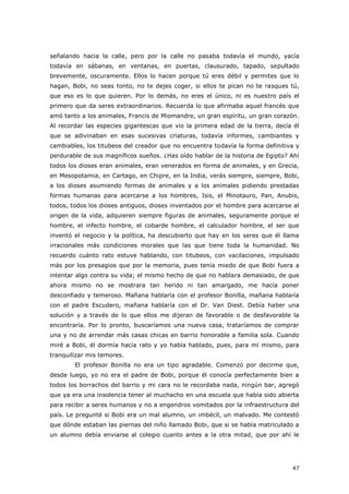 47
señalando hacia la calle, pero por la calle no pasaba todavía el mundo, yacía
todavía en sábanas, en ventanas, en puertas, clausurado, tapado, sepultado
brevemente, oscuramente. Ellos lo hacen porque tú eres débil y permites que lo
hagan, Bobi, no seas tonto, no te dejes coger, si ellos te pican no te rasques tú,
que eso es lo que quieren. Por lo demás, no eres el único, ni es nuestro país el
primero que da seres extraordinarios. Recuerda lo que afirmaba aquel francés que
amó tanto a los animales, Francis de Miomandre, un gran espíritu, un gran corazón.
Al recordar las especies gigantescas que vio la primera edad de la tierra, decía él
que se adivinaban en esas sucesivas criaturas, todavía informes, cambiantes y
cambiables, los titubeos del creador que no encuentra todavía la forma definitiva y
perdurable de sus magníficos sueños. ¿Has oído hablar de la historia de Egipto? Ahí
todos los dioses eran animales, eran venerados en forma de animales, y en Grecia,
en Mesopotamia, en Cartago, en Chipre, en la India, verás siempre, siempre, Bobi,
a los dioses asumiendo formas de animales y a los animales pidiendo prestadas
formas humanas para acercarse a los hombres, Isis, el Minotauro, Pan, Anubis,
todos, todos los dioses antiguos, dioses inventados por el hombre para acercarse al
origen de la vida, adquieren siempre figuras de animales, seguramente porque el
hombre, el infecto hombre, el cobarde hombre, el calculador hombre, el ser que
inventó el negocio y la política, ha descubierto que hay en los seres que él llama
irracionales más condiciones morales que las que tiene toda la humanidad. No
recuerdo cuánto rato estuve hablando, con titubeos, con vacilaciones, impulsado
más por los presagios que por la memoria, pues tenía miedo de que Bobi fuera a
intentar algo contra su vida; el mismo hecho de que no hablara demasiado, de que
ahora mismo no se mostrara tan herido ni tan amargado, me hacía poner
desconfiado y temeroso. Mañana hablaría con el profesor Bonilla, mañana hablaría
con el padre Escudero, mañana hablaría con el Dr. Van Diest. Debía haber una
solución y a través de lo que ellos me dijeran de favorable o de desfavorable la
encontraría. Por lo pronto, buscaríamos una nueva casa, trataríamos de comprar
una y no de arrendar más casas chicas en barrio honorable a familia sola. Cuando
miré a Bobi, él dormía hacía rato y yo había hablado, pues, para mí mismo, para
tranquilizar mis temores.
El profesor Bonilla no era un tipo agradable. Comenzó por decirme que,
desde luego, yo no era el padre de Bobi, porque él conocía perfectamente bien a
todos los borrachos del barrio y mi cara no le recordaba nada, ningún bar, agregó
que ya era una insolencia tener al muchacho en una escuela que había sido abierta
para recibir a seres humanos y no a engendros vomitados por la infraestructura del
país. Le pregunté si Bobi era un mal alumno, un imbécil, un malvado. Me contestó
que dónde estaban las piernas del niño llamado Bobi, que si se había matriculado a
un alumno debía enviarse al colegio cuanto antes a la otra mitad, que por ahí le
 