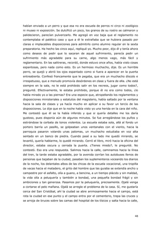 48
habían enviado a un perro y que esa no era escuela de perros ni circo ni zoológico
ni museo ni exposición. Se dulcificó un poco, los granos de su rostro se calmaron y
palidecieron, parecían pulverizarlo. Me agregó en voz baja que el reglamento no
contemplaba el patético caso y que a él le extrañaba que se hubiera pasado por
claras e implacables disposiciones para admitirlo como alumno regular en la sexta
preparatoria. Ha hecho las cinco aquí, repliqué yo. Mucho peor, dijo él y tenía ahora
como deseos de pedir que lo sacaran de aquel sufrimiento, parecía pedir un
sufrimiento más agradable para su carne, algo menos vago, más fácil y
reglamentario. En las salitreras, recordó, donde estuvo once años, había visto cosas
espantosas, pero nada como esto. Es un hermoso muchacho, dije. Es un horrible
perro, se quejó y abrió los ojos espantado como si fuera a aparecer en la puerta
entreabierta. Confesó francamente que le pegaba, que era un muchacho díscolo e
irrespetuoso, que a menudo promovía desórdenes en clase y fuera de ella. ¿No está
siempre en la sala, no le está prohibido salir en los recreos, jugar como todos?,
pregunté. Efectivamente, le estaba prohibido, porque él no era como todos, ¿lo
había mirado yo a las piernas? Era una especie que, atropellando los reglamentos y
disposiciones ministeriales y estatutos del magisterio, había saltado por la ventana
hacia la sala de clases y ya hacía mucho en aplicar a su favor un tercio de las
disposiciones. Le dije que en la noche había visto yo una herida en la cara del niño.
Me contestó que él se la había inferido y que si quería detalles me los daría
gustoso, pues disponía aún de algunos minutos. Se fue arreglándose los puños y
estirándose la corbata de tonos violentos. La escuela estaba sola, allá al fondo un
portero barría un pasillo, se golpeaban unos ventanales con el viento, hacia la
parroquia pasaron volando unas palomas, un muchacho estudiaba en voz alta
sentado en un banco de piedra. Cuando pasé a su lado me quedó mirando, se
levantó, quería hablarme, lo quedé mirando. Cerró el libro, miró hacia la oficina del
director, estaba oscura y cerrada la puerta. ¿Tienes miedo?, le pregunté. No
contestó. Eso era una respuesta. Salimos hacia la calle, caminamos hacia la línea
del tren, la tarde estaba agradable, por la avenida corrían los autobuses llenos de
personas que bajaban de la ciudad, pasaban los suplementeros voceando los diarios
de la noche, los delantales albos de las chicas de la escuela vocacional, una tropilla
de vacas hacia el matadero, el grito del hombre que las guiaba se extendía ancho y
campestre por el asfalto, olía a guano, a bencina, a un tiempo plácido y sin maldad,
la vida olía a peluquería y también a bondad, una pequeña bondad frágil y sin
ambiciones y tan generosa. Pasamos por la peluquería, precisamente. Ojalá venga
a cortarse el pelo mañana. Ojalá se arregle el problema de la casa. Sí, me gustaría
cerca del San Cristóbal, ahí la ciudad se abre animosamente hacia el campo, está
rota la ciudad en ese punto y el campo entra por el cementerio, trepa las cruces y
se arroja de bruces sobre las camas del hospital de los tísicos y salta hacia la calle,
 