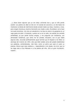 5
… y ahora dicen algunos que yo me estoy volviendo loco y que el niño jamás
existió. Los padres d e Bobi se ríen d e mí cuando les converso y un día hasta me
mostraron la libreta de matrimonio donde constan todos sus hijos, muertos y vivos,
pero ningún monstruo, bramó el borracho con miedo u odio. El profesor, con el que
me suelo encontrar, me mira sin saludarme y se lleva la mano a la garganta en un
vago gesto de dolor. El teniente, cuando me ve en la calle, me saluda con extraña
amabilidad, ya que jamás fuimos amigos, y me pregunta con insistencia, con
demasiada insistencia, que cómo me he sentido. Escudero, con el que hablo
algunos días, recuerda perfectamente aquel sermón que él disparó a los fieles un
domingo del invierno de 1951; dice que Bobi estaba cerca del púlpito bebiéndose
sus palabras, comiéndoselas, más bien, como un perro que caza al vuelo su
pitanza. Estuvo aquí esta mañana y , respondiendo a mis dudas, me d ij o que no
les haga caso a Cruz Meneses ni a los padres del niño. ¡Era un gran muchacho!,
suspiró…
 