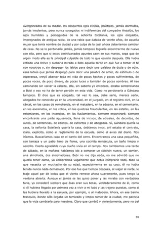 50
avergonzados de su madre, los despiertos ojos cínicos, prácticos, jamás dormidos,
jamás insolentes, pero nunca sosegados ni indiferentes del compadre Ansaldo, los
ojos humildes y perseguidos de la señorita Estefanía, los ojos enojados,
impregnados de antigua rabia, de una rabia que databa de veinte años, de aquella
mujer que tenía nombre de ciudad y por culpa de la cual ahora deberíamos cambiar
de casa. No se lo perdonaría jamás, jamás tampoco lograría encontrarme de nuevo
con ella, pero que si estos deshilvanados apuntes caen en sus manos, sepa que de
algún modo ella es la principal culpable de todo lo que ocurrió después. Ella había
echado una breve y sumaria mirada a Bobi aquella tarde en que fue a tomar el té
con nosotros y, sin despegar los labios para decir una palabra de duda o de odio,
esos labios que jamás desplegó para decir una palabra de amor, de estímulo o de
esperanza, creyó abarcar toda mi vida de pocos hechos y pocos sufrimientos, de
pocas voces, de poco dinero, de pocas luces y también de pocas sombras. Al irse
caminando sin volver la cabeza, ella, sin saberlo yo entonces, estaba sentenciando
a Bobi y eso no ha de tener perdón en esta vida. Como no perdonaría a Gándara
tampoco. Él dice que es abogado, tal vez lo sea, debe serlo, merece serlo,
abogados he conocido yo en la universidad, en el juzgado, en el registro civil, en la
cárcel, en las casas de remolienda, en el matadero, en la aduana, en el cementerio,
en los asesinatos, en los robos, en las quiebras fraudulentas, en las estafas, en las
extorsiones, en los incendios, en los fusilamientos, siempre encontraré, siempre
encontrarás una parte agusanada, llena de incisos, de otrosíes, de decretos, de
autos, de sentencias, de edictos, de exhortos y de abogados. Sí, Gándara quería la
casa, la señorita Estefanía quería la casa, debíamos irnos, ahí estaba el contrato,
claro, explícito, como el reglamento de la escuela, como el aviso del diario. Nos
iríamos. Buscaríamos casa en el barrio del cerro. Encontramos una casa pequeñita,
con terraza y un patio lleno de flores, una cocinita minúscula, un baño limpio y
sencillo. Casita agradable cuyo dueño vivía en el campo. Nos cambiamos una tarde
de sábado, en la mañana habíamos ido a comprar un colchón nuevo, un somier,
una almohada, dos almohadones. Bobi no me dijo nada, no me advirtió que no
quería tener cama, yo comprendía vagamente que debía comprarle todo, todo lo
que necesita un muchacho de su edad, especialmente en su caso, él no había
tenida nunca nada demasiado. Por eso fue que tiempo después, al viajar al norte, le
traje aquel par de botas que el viento remece ahora suavemente, pues tengo la
ventana abierta. Aunque él jamás se las quiso poner y las miraba con verdadera
furia, yo consideré siempre que ésas eran sus botas, verdaderamente de él, como
si él hubiera llegado por primera vez a vivir a mi lado y las trajera puestas, como si
las hubiera llevado a la escuela, por ejemplo, o al matadero. Ahora, en ese barrio
tranquilo, donde sólo llegaba un tamizado y limpio rumor de la ciudad, me parecía
que la vida cambiaría para nosotros. Claro que cambió y violentamente, pero no del
 