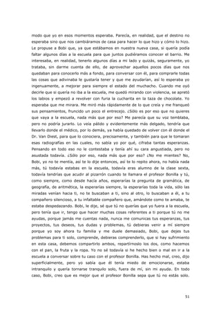 51
modo que yo en esos momentos esperaba. Parecía, en realidad, que el destino no
esperaba sino que nos cambiáramos de casa para hacer lo que hizo y cómo lo hizo.
Le propuse a Bobi que, ya que estábamos en nuestra nueva casa, si quería podía
faltar algunos días a la escuela para que juntos pudiéramos conocer el barrio. Me
interesaba, en realidad, tenerlo algunos días a mi lado y quizás, seguramente, yo
trataba, sin darme cuenta de ello, de aprovechar aquellos pocos días que nos
quedaban para conocerlo más a fondo, para conversar con él, para comprarle todas
las cosas que adivinaba le gustaría tener y que me ayudarían, así lo esperaba yo
ingenuamente, a mejorar para siempre el estado del muchacho. Cuando me oyó
decirle que si quería no iba a la escuela, me quedó mirando con violencia, se apretó
los labios y empezó a revolver con furia la cucharita en la taza de chocolate. Yo
esperaba que me mirara. Me miró más rápidamente de lo que creía y me franqueó
sus pensamientos, fruncido un poco el entrecejo. ¿Sólo es por eso que no quieres
que vaya a la escuela, nada más que por eso? Me parecía que su voz temblaba,
pero no podría jurarlo. Lo veía pálido y evidentemente más delgado, tendría que
llevarlo donde el médico, por lo demás, ya había quedado de volver con él donde el
Dr. Van Diest, para que lo conociera, precisamente, y también para que le tomaran
esas radiografías en las cuales, no sabía yo por qué, cifraba tantas esperanzas.
Pensando en todo eso no le contestaba y tenía ahí su cara angustiada, pero no
asustada todavía. ¿Sólo por eso, nada más que por eso? ¿No me mientes? No,
Bobi, yo no te mentía, así te lo dije entonces, así te lo repito ahora, no había nada
más, tú todavía estabas en la escuela, todavía eras alumno de la clase sexta,
todavía tendrías que acudir al pizarrón cuando te llamara el profesor Bonilla y tú,
como siempre, como desde hacía años, esperarías la pregunta de gramática, de
geografía, de aritmética, la esperarías siempre, la esperarías toda la vida, sólo las
miradas venían hacia ti, no te buscaban a ti, sino al otro, lo buscaban a él, a tu
compañero silencioso, a tu infaltable compañero que, amándote como te amaba, te
estaba despedazando. Bobi, le dije, sé que tú no querías que yo fuera a la escuela,
pero tenía que ir, tengo que hacer muchas cosas referentes a ti porque tú no me
ayudas, porque jamás me cuentas nada, nunca me comunicas tus esperanzas, tus
proyectos, tus deseos, tus dudas y problemas, tú debieras venir a mí siempre
porque yo soy ahora tu familia y me duele demasiado, Bobi, que dejes tus
problemas para ti solo, comprende, debieras comprenderlo, que si hay sufrimiento
en esta casa, debemos compartirlo ambos, repartírnoslo los dos, como hacemos
con el pan, la fruta y la ropa. Yo no sé todavía si he hecho bien o mal en ir a la
escuela a conversar sobre tu caso con el profesor Bonilla. Has hecho mal, creo, dijo
superficialmente, pero yo sabía que él tenía miedo de emocionarse, estaba
intranquilo y quería tornarse tranquilo solo, fuera de mí, sin mi ayuda. En todo
caso, Bobi, creo que es mejor que el profesor Bonilla sepa que tú no estás solo.
 