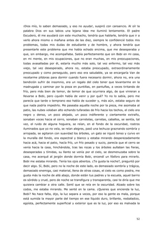 52
¡Dios mío, lo saben demasiado, y eso no ayuda!, suspiró con cansancio. Al oír la
palabra Dios en sus labios una lejana idea me iluminó lentamente. El padre
Escudero, él me ayudará con este muchacho, tendría que hablarle, tendría que ir a
verlo ahora mismo o mañana antes de las diez, siempre le confidencié todos mis
problemas, todas mis dudas de estudiante y de hombre, y ahora tendría que
presentarle este problema que me había echado encima, que me desesperaba y
que, sin embargo, me acompañaba. Sabía perfectamente que sin Bobi en mi casa,
en mi mente, en mis ocupaciones, que no eran muchas, en mis preocupaciones,
todas avasalladas por él, estaría mucho más solo, tal vez enfermo, tal vez más
viejo, tal vez desesperado, ahora no, estaba preocupado, extraordinariamente
preocupado y como perseguido, pero eso era saludable, ya se encargaría Van de
recetarme píldoras para dormir cuando fuera necesario dormir, ahora no, era una
bendición sufrir de insomnio, era un regalo del cielo tener que levantarme en la
madrugada y caminar por la pieza en puntillas, en pantuflas, a veces tiritando de
frío, pero más bien de temor, de temor de que ocurriera algo, de que vinieran a
llevarse a Bobi, pero ¿quién había de venir y por qué? Yo no lo sabía, pero me
parecía que tarde o temprano eso había de suceder y, más aún, estaba seguro de
que nada podría impedirlo. Me paseaba aquella noche por la pieza, me asomaba al
patio, las nubes volaban alto echando tufaradas de frío hacia los techos, el cielo era
negro y denso, un poco alejado, un poco indiferente y ciertamente extraño,
sonaban voces hacia el cerro, sonaban carretelas, carretas, caballos, se sentía, tal
vez, el ruido de alguna hoguera, se reían, en el fondo de la oscuridad, rostros
iluminados que yo no veía, se reían alegres, pasó una lechuza graznando sombría y
arropada, se agitaron con suavidad los árboles, un gato se irguió tenso y curvo en
la muralla del fondo, era espectral y blanco y estaba mirando desperezadamente
hacia acá, hacia el patio, hacía frío, un frío pesado y sucio, parecía que el cerro se
venía hacia la casa, hinchándola, tras las rocas y los árboles aullaban las fieras,
desesperadas y tímidas, su llanto se venía por el cielo, se desmenuzaba sobre la
casa, me acerqué al jergón donde dormía Bobi, encendí un fósforo para mirarlo.
Bobi me estaba mirando. Tenía los ojos abiertos. ¿Te gusta la noche?, preguntó por
decir algo. Sí, Bobi, pero no la noche de este lado, es demasiado sombría y trágica,
demasiado enemiga, casi material, llena de otras cosas, el cielo es como piedra, me
gusta más la noche de allá abajo, donde están tus padres y la escuela, aquel barrio
es sórdido y cruel, pero de noche se transfigura y transparenta, casi te diría que me
quisiera cambiar a otra calle. Sentí que se reía en la oscuridad. Alzado sobre los
codos, me estaba mirando. Me senté en la cama. ¿Quieres que encienda la luz,
Bobi? No hace falta, dijo, la luz separa a veces, por eso la gente es mala, porque
está sumida la mayor parte del tiempo en ese líquido duro, brillante, resbaladizo,
egoísta, perfectamente superficial y exterior que es la luz, por eso es malvada la
 