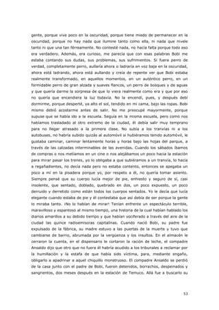53
gente, porque vive poco en la oscuridad, porque tiene miedo de permanecer en la
oscuridad, porque no hay nada que ilumine tanto como ella, ni nada que nivele
tanto ni que una tan férreamente. No contesté nada, no hacía falta porque todo eso
era verdadero. Además, era curioso, me parecía que con esas palabras Bobi me
estaba contando sus dudas, sus problemas, sus sufrimientos. Si fuera perro de
verdad, completamente perro, aullaría ahora o ladraría en voz baja en la oscuridad,
ahora está ladrando, ahora está aullando y creía de repente ver que Bobi estaba
realmente transformado, en aquellos momentos, en un auténtico perro, en un
formidable perro de gran alzada y suaves flancos, un perro de bosques y de aguas
y que quería darme la sorpresa de que lo viera realmente como era y que por eso
no quería que encendiera la luz todavía. No la encendí, pues, y después debí
dormirme, porque desperté, ya alto el sol, tendido en mi cama, bajo las ropas. Bobi
mismo debió acostarme antes de salir. No me preocupé mayormente, porque
supuse que se había ido a la escuela. Seguía en la misma escuela, pero como nos
habíamos trasladado al otro extremo de la ciudad, él debía salir muy temprano
para no llegar atrasado a la primera clase. No subía a los tranvías ni a los
autobuses, no habría subido quizás al automóvil si hubiéramos tenido automóvil, le
gustaba caminar, caminar lentamente horas y horas bajo las hojas del parque, a
través de las calzadas interminables de las avenidas. Cuando los sábados íbamos
de compras o nos metíamos en un cine o nos alejábamos un poco hacia la estación
para mirar pasar los trenes, yo lo obligaba a que subiéramos a un tranvía, lo hacía
a regañadientes, no decía nada pero no estaba contento, entonces se apegaba un
poco a mí en la pisadera porque yo, por respeto a él, no quería tomar asiento.
Siempre pensé que su cuerpo lucía mejor de pie, enhiesto y seguro de sí, casi
insolente, que sentado, doblado, quebrado en dos, un poco expuesto, un poco
derruido y derretido como están todos los cuerpos sentados. Yo le decía que lucía
elegante cuando estaba de pie y él contestaba que así debía de ser porque la gente
lo miraba tanto. ¡No lo habían de mirar! Tenían enfrente un espectáculo terrible,
maravilloso y espantoso al mismo tiempo, una historia de la cual habían hablado los
diarios amarillos a su debido tiempo y que habían vociferado a través del aire de la
ciudad las quince radioemisoras capitalinas. Cuando nació Bobi, su padre fue
expulsado de la fábrica, su madre estuvo a las puertas de la muerte y tuvo que
cambiarse de barrio, abrumada por la vergüenza y los insultos. En el almacén le
cerraron la cuenta, en el dispensario le cortaron la ración de leche, el compadre
Ansaldo dijo que otro que no fuera él habría acudido a los tribunales a reclamar por
la humillación y la estafa de que había sido víctima, para, mediante engaño,
obligarlo a apadrinar a aquel chiquillo monstruoso. El compadre Ansaldo se perdió
de la casa junto con el padre de Bobi, fueron detenidos, borrachos, despeinados y
sangrientos, dos meses después en la estación de Temuco. Allá fue a buscarlo su
 