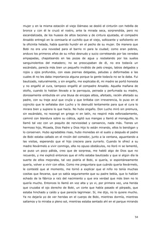 54
mujer y en la misma estación el viejo Dámaso se deslió el cinturón con hebilla de
bronce y con él le cruzó el rostro, ante la mirada seca, sorprendida, pero no
escandalizada, de los huasos de altos tacones y de cintura ajustada, el compadre
Ansaldo entregó en la comisaría el cuchillo que el viejo, sollozante y soñoliento en
la oficinita helada, había querido hundir en el pecho de su mujer. De manera que
Bobi no era una novedad para el barrio ni para la ciudad; como eran pobres,
anduvo los primeros años de su niñez desnudo y sucio correteando por las veredas
empapadas, chapoteando en las pozas de agua y resbalando por los suelos
sanguinolentos del matadero; no se preocupaban de él, no era todavía un
escándalo, parecía más bien un pequeño inválido de pelo crespo, labios delgados y
rojos y ojos profundos, con esas piernas delgadas, peludas y deformadas a las
cuales él no les daba importancia alguna porque la gente todavía no se la daba. Fui
bautizado, naturalmente, y sin engaño, me explicaba él, mi madre se portó honesta
y no engañó al cura, tampoco engañó al compadre Ansaldo. Aquella mañana de
otoño, cuando lo habían llevado a la parroquia, peinada y perfumada su madre,
donosamente embutida en una blusa de encajes albos, afeitado, recién afeitado su
padre, con su traje azul que crujía y que brillaba con irreverencia, lo puso en el
cojincito que le señalaba don Lucho y lo desnudó lentamente para que el cura lo
mirara bien y supiera lo que hacía. No hubo engaño. Don Lucho miró sin premura,
sin escándalo, no rezongó en griego ni en latín, no respiró más esforzadamente,
caminó con blandura sobre su ciática, agitó sus mangas y llamó al monaguillo, lo
llamó tal vez con un poquito de nerviosidad y cansancio, nada más. Tienes un
hermoso hijo, Micaela, Dios Padre y Dios Hijo lo están mirando, ellos lo bendigan y
lo conserven. Hubo agradables risas, hubo monedas en el suelo y después el padre
de Bobi estaba callado en el rincón del comedor, junto a la ventana, aguantando a
las visitas, esperando que el hijo creciera para zurrarlo. Cuando le ofrecí a su
madre llevármelo a vivir conmigo, ella no opuso obstáculos, no lloró ni se lamentó,
se puso un poco pálida, creo que de sorpresa, me habló algo de Dios que no
recuerdo, y me explicó entonces que el niño estaba bautizado y que si algún día la
suerte de ellos mejoraba, tal vez podría el Bobi, si quería, si espontáneamente
quería, volver a vivir con ellos. Como me preguntara que cuándo quería llevármelo,
le contesté que al momento, me tornó a explicar que el niño no tenía muchas
cositas que llevarse, que yo sabía seguramente que su padre bebía, que lo habían
echado de la fábrica a raíz del nacimiento y que era verdad que más bien no lo
quería mucho. Entonces lo llamó en voz alta y yo vi, por primera vez, una herida
que cruzaba el ojo derecho de Bobi, un corte que había pasado el párpado, que
estaba hinchado y caído y que parecía lagrimear. Sí, me dijo, no lo quiere mucho.
Ya no dejaría yo de ver heridas en el cuerpo de Bobi, mientras dormía, mientras
salíamos y lo miraba a pleno sol, mientras estaba sentado ahí en el parque mirando
 