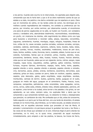 55
a los perros. Cuando esto ocurría no lo interrumpía, me apartaba para dejarlo solo,
comprendía que eso le haría bien y que si él se diera realmente cuenta de que yo
estaba a su lado, me pediría o me daría a entender que me apartara un poco. Claro
que en momentos de calma, en las tardes antes de comer, los domingos por la
mañana cuando regresábamos del matadero, me contaba su preferencia por los
perros, por mirarlos, por verlos caminar, por observarlos cuando, al encontrarse
una piara de perros vagabundos en la calle, se huelen con fruición, con verdadera
ciencia y verdadero arte, abarcándose totalmente, reconociéndose, recordándose,
sin gruñir, sin mostrarse los dientes, sólo esgrimiendo los olfatos como una lupa
para buscarse y encontrarse y recordar calles, plazas, basurales, conventillos,
zaguanes, cementerios, huertas, mendigos, ciegos, refugios, hospitales, líneas de
tren, orillas de río, casas cerradas, puertas cerradas, ventanas cerradas, cerrojos,
candados, cadenas, alambradas, espinares, collares, lazos, bozales, balas, botas,
laques, cuerdas, horcas, insultos, escándalos, maldiciones, trozos de pan duro,
toses, llantos, aullidos, nubes, lloviznas, barro, ciudades, aldeas, humos que se van
volando, humaredas, llamas que se arrastran, gritos, insultos, alaridos, rezos,
procesiones, banderas, lavaza, ollas, huesos, huesos, huesos, hocicos abiertos,
colas que se van huyendo, patas que se van cojeando, tarros, vidrios, sangre, ropas
mojadas, ropas duras, esqueletos, arañas, gallinas, gallos violentos, hombres
furiosos, mujeres lúbricas, dormitorios, espejos, leche, leche, leche, papeles,
papeles oliendo a carne, papeles oliendo a pescado, papeles oliendo a remedio,
vino, borrachos, pacos, pitidos, sirenas, bomberos, escombros, derrumbes, ayes
solitarios, gritos sin boca, cuerdas sin perro, balas sin revólver, zapatos, zapatos,
zapatos, pies desnudos, gatos, gatos engrifados, viejas engrifadas, escobas,
moribundos, camisas de dormir, duelos, guitarras, bailes, guaguas en el suelo,
guaguas en medio del agua, guaguas en el cementerio, frailes, frascos, luces,
campanas, campanillas, palmatorias, velas encendidas, velas apagadas, cerros,
cerros, cerros, calles solas, árboles, árboles rotos, árboles aplastados, potreros, ahí
se separan, unos tornan a la ciudad, otros tornan a las patadas y los gritos, se van
aplastando, se van solos, siempre solos, me explicaba Bobi y decía que los
comprendía y que comprendía también que, no obstante lo tristes y desesperados
que parecían, no cambiaran de vida. Me confesaba que un día, antes de conocerme,
había seguido a un perro por la línea del tren, era una tarde de diciembre, él estaba
sentado en la misma línea, aburriéndose, ya no había escuela, ya estaba cercana la
Navidad, era en aquellas calurosas tardes que preceden al mes de María, él
pensaba ir precisamente a la parroquia porque le gustaban las luces y las flores y
las voces de las chicas que cantaban en el coro. Entonces llegó el perro oliendo los
durmientes, no lo miró, no lo quiso mirar, prescindió de aquel muchacho
inmediatamente, pero empezó a oler las piedras, la basura, los trozos de fierro,
 