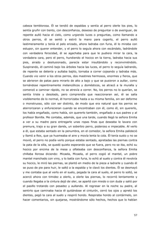 57
cabeza temblorosa. Él se tendió de espaldas y sentía al perro olerle los pies, lo
sentía gruñir con tiento, con desconfianza, deseoso de preguntar o de averiguar, de
repente aulló hacia el cielo, como urgiendo luces o preguntas, como llamando a
otros perros, él se sentó y estiró la mano para cogerlo, el perro aulló
lastimeramente y tenía el pelo erizado, ahora ladraba con furia, él lo miraba con
estupor, sin querer entender, y el perro lo seguía ahora con escándalo, ladrándole
con verdadera ferocidad, él se agachaba para que le pudiera mirar la cara, la
verdadera cara, pero el perro, hundiendo el hocico en la tierra, ladraba hacia sus
pies, airado y desilusionado, parecía estar insultándolo y reconviniéndolo.
Suspirando, él caminó bajo los árboles hacia las luces, el perro lo seguía ladrando,
de repente se detenía y aullaba bajito, tornaba a correr cojeando y ladraba más.
Cuando vio venir a los otros perros, dos mastines hermosos, enormes y fieros, que
se abrieron de patas para mirarlo de alto a bajo y que se pusieron a aullar, como
tornándose repentinamente melancólicos y domésticos, se atracó a la muralla y
comenzó a caminar rápido, no se atrevía a correr. No, los perros no lo querían, se
sentía triste y desolado, pero comprendía que reaccionaran así, él se salía
visiblemente de lo normal, él horrorizaba hasta a su misma familia, sin ser deforme
o monstruoso, sólo con ser distinto, de modo que era natural que los perros se
aterrorizaran y enfurecieran cuando se encontraban con él, como él, sin quererlo,
los había engañado, como había, sin quererlo también, engañado a sus padres y al
profesor Bonilla. Me contaba, además, que una tarde, cuando llegó la señora Emilia
a ver a su madre para entregarle unas ropas finas que deseaba le lavara con
premura, trajo a su gran danés, un soberbio perro, poderoso e impecable. Al verlo
a él, que estaba sentado en la penumbra, en el comedor, la señora Emilia palideció
y llamó a Rex, que ya husmeaba el aire y movía lenta la cola. Él tenía susto y no se
movió, el perro no podía verlo porque estaba sentado, apretadas las piernas contra
la pata de la silla, se quedó quieto esperando que se fuera, pero no se iba, echó su
hocico por encima de la mesa y olfateaba con desconfianza, la señora Emilia
chillaba llorosa diciendo: Micaela, Micaela, el perro cogió el mantel, un pobre
mantel manchado con vino, y lo batía con furia, lo echó al suelo y contra él revolvía
su hocico, le miró las piernas, se plantó en medio de la pieza a ladrarle y cuando él
se puso de pie para huir, le saltó a la espalda y le clavó los dientes. Él se desmayó
y me contaba que al verlo en el suelo, pegada la cara al suelo, el perro lo soltó, se
acercó ahora con timidez a olerlo, a olerle las piernas, lo recorrió lentamente y
cuando llegaba a la cintura dejó de oler, se apartó con miedo o con duda y salió por
el pasillo trotando con pesadez y aullando. Al regresar en la noche su padre, al
sentirlo que caminaba hacia él quitándose el cinturón, cerró los ojos y apretó los
dientes, pegó la cara al suelo y respiró hondo. Respiraba hondo al contármelo, sin
hacer comentarios, sin quejarse, mostrándome sólo hechos, hechos que lo habían
 