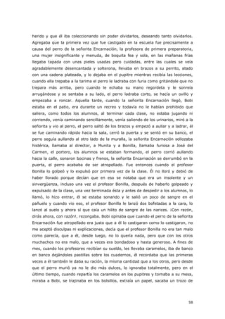 58
herido y que él iba coleccionando sin poder olvidarlos, deseando tanto olvidarlos.
Agregaba que la primera vez que fue castigado en la escuela fue precisamente a
causa del perro de la señorita Encarnación, la profesora de primera preparatoria,
una mujer insignificante y menuda, de boquita fea y sola, en las mañanas frías
llegaba tapada con unas pieles usadas pero cuidadas, entre las cuales se veía
agradablemente desencantada y solterona, llevaba en brazos a su perrito, atado
con una cadena plateada, y lo dejaba en el pupitre mientras recibía las lecciones,
cuando ella trepaba a la tarima el perro le ladraba con furia como gritándole que no
trepara más arriba, pero cuando le echaba su mano regordeta y le sonreía
arrugándose y se sentaba a su lado, el perro ladraba corto, se hacía un ovillo y
empezaba a roncar. Aquella tarde, cuando la señorita Encarnación llegó, Bobi
estaba en el patio, era durante un recreo y todavía no le habían prohibido que
saliera, como todos los alumnos, al terminar cada clase, no estaba jugando ni
corriendo, venía caminando sencillamente, venía saliendo de los urinarios, miró a la
señorita y vio al perro, el perro saltó de los brazos y empezó a aullar y a ladrar, él
se fue caminando rápido hacia la sala, cerró la puerta y se sentó en su banco, el
perro seguía aullando al otro lado de la muralla, la señorita Encarnación sollozaba
histérica, llamaba al director, a Munita y a Bonilla, llamaba furiosa a José del
Carmen, el portero, los alumnos se estaban formando, el perro corrió aullando
hacia la calle, sonaron bocinas y frenos, la señorita Encarnación se derrumbó en la
puerta, el perro acababa de ser atropellado. Fue entonces cuando el profesor
Bonilla lo golpeó y lo expulsó por primera vez de la clase. Él no lloró y debió de
haber llorado porque decían que en eso se notaba que era un insolente y un
sinvergüenza, incluso una vez el profesor Bonilla, después de haberlo golpeado y
expulsado de la clase, una vez terminada ésta y antes de despedir a los alumnos, lo
llamó, lo hizo entrar, él se estaba sonando y le salió un poco de sangre en el
pañuelo y cuando vio eso, el profesor Bonilla le lanzó dos bofetadas a la cara, lo
lanzó al suelo y ahora sí que caía un hilito de sangre de las narices. ¡Con razón,
dirás ahora, con razón!, rezongaba. Bobi opinaba que cuando el perro de la señorita
Encarnación fue atropellado era justo que a él lo castigaran como lo castigaron, no
me aceptó disculpas ni explicaciones, decía que el profesor Bonilla no era tan malo
como parecía, que a él, desde luego, no lo quería nada, pero que con los otros
muchachos no era malo, que a veces era bondadoso y hasta generoso. A fines de
mes, cuando los profesores recibían su sueldo, les llevaba caramelos, iba de banco
en banco dejándoles pastillas sobre los cuadernos, él recordaba que las primeras
veces a él también le daba su ración, la misma cantidad que a los otros, pero desde
que el perro murió ya no le dio más dulces, lo ignoraba totalmente, pero en el
último tiempo, cuando repartía los caramelos en los pupitres y tornaba a su mesa,
miraba a Bobi, se trajinaba en los bolsillos, extraía un papel, sacaba un trozo de
 