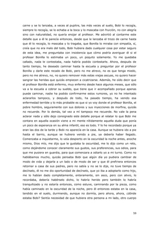 59
carne y se lo lanzaba, a veces al pupitre, las más veces al suelo, Bobi lo recogía,
siempre lo recogía, se lo echaba a la boca y lo mascaba con fruición, no con alegría
sino con naturalidad, no quería enojar al profesor. Me advirtió al contarme este
detalle que a él le parecía entonces, desde que le lanzaba el trozo de carne hasta
que él lo recogía, lo mascaba y lo tragaba, que Bonilla lo miraba con simpatía, sí,
creía que no era malo del todo, Bobi hubiera dado cualquier cosa por estar seguro
de esta idea, me preguntaba con insistencia que cómo podría averiguar él si el
profesar Bonilla lo estimaba un poco, un poquito solamente. Yo me quedaba
callado, nada le contestaba, nada habría podido contestarle. Ahora, después de
tanto tiempo, he deseado caminar hasta la escuela y preguntar por el profesor
Bonilla y darle este recado de Bobi, pero no me atrevo, no es que tenga miedo,
pero no me atrevo, no, no quiero remover más estas viejas ascuas, no quiero hacer
sangrar las heridas que quizás empiecen a cicatrizarse. Además, he oído decir que
el profesor Bonilla está enfermo, muy enfermo desde hace algunos meses, que sólo
va a la escuela a cobrar su sueldo, que tiene que ir acompañado porque apenas
puede caminar, nadie ha podido confirmarme estos rumores, yo no he intentado
aclararlos tampoco, y después de todo, ha pasado tiempo, ha venido esa
enfermedad terrible y lo más probable es que si yo voy donde el profesor Bonilla, el
pobre hombre, seguramente con sus dolores y sus inyecciones de morfina, quizás
no recuerde. Por lo demás, tal vez a mí tampoco me recuerde. No vale la pena
aclarar nada y sólo dejo consignado este detalle porque al relatar lo que Bobi me
contara en aquella ocasión viene a mi mente nítidamente aquella duda que ponía
un poco de esperanza en su alma infantil, eso es todo. Y lo he recordado porque ya
eran las dos de la tarde y Bobi no aparecía en la casa. Aunque se hubiera ido a pie
hasta el barrio, aunque se hubiera venido a pie, ya debería haber llegado.
Comenzaba a inquietarme, lo veía despierto en la oscuridad la noche antes, anoche
mismo, Dios mío, me dijo que le gustaba la oscuridad, me lo dijo como un reto,
como dejándome conocer claramente sus gustos, sus preferencias, sus odios, para
que me pusiera en guardia, para que comenzara a odiarlo yo a mi turno. Como no
hablábamos mucho, quizás pensaba Bobi que algún día yo pudiera cambiar de
modo de vida y dejarla a un lado o de modo de ser y que él prefiriera entonces
retornar a casa de sus padres, pero no sabía y no se lo dije, no tuve tiempo de
decírselo, él no me dio oportunidad de decírselo, que yo iba a adoptarlo como hijo,
me lo habían dado completamente, enteramente, sin asco, pero con alivio, lo
recordaba, debería habérselo dicho, lo habría herido pero también lo habría
tranquilizado y no estaría entonces, como estuve, caminando por la pieza, como
había caminado en la oscuridad de la noche, pero él entonces estaba en la casa,
tendido en el suelo, durmiendo, aunque no dormía, pero ahora, ahora, ¿dónde
estaba Bobi? Sentía necesidad de que hubiera otra persona a mi lado, otro cuerpo
 