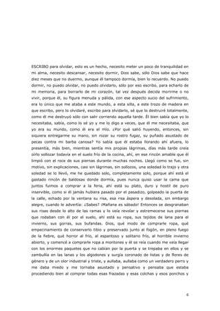 6
ESCRIBO para olvidar, esto es un hecho, necesito meter un poco de tranquilidad en
mi alma, necesito descansar, necesito dormir, Dios sabe, sólo Dios sabe que hace
diez meses que no duermo, aunque él tampoco dormía, bien lo recuerdo. No puedo
dormir, no puedo olvidar, no puedo olvidarlo, sólo por eso escribo, para echarlo de
mi memoria, para borrarlo de mi corazón, tal vez después decida morirme o no
vivir, porque él, su figura menuda y pálida, con ese aspecto sucio del sufrimiento,
era lo único que me ataba a este mundo, a esta silla, a este trozo de madera en
que escribo, pero lo olvidaré, escribo para olvidarlo, sé que lo destruiré totalmente,
como él me destruyó sólo con salir corriendo aquella tarde. Él bien sabía que yo lo
necesitaba, sabía, como lo sé yo y me lo digo a veces, que él me necesitaba, que
yo era su mundo, como él era el mío. ¿Por qué salió huyendo, entonces, sin
siquiera entregarme su mano, sin rozar su rostro fugaz, su puñado asustado de
pecas contra mi barba canosa? Yo sabía que él estaba llorando ahí afuera, lo
presentía, más bien, mientras sentía mis propias lágrimas, días más tarde creía
oírlo sollozar todavía en el suelo frío de la cocina, ahí, en ese rincón amable que él
limpió con el roce de sus piernas durante muchas noches. Llegó como se fue, sin
motivo, sin explicaciones, casi sin lágrimas, sin sollozos, una soledad lo trajo y otra
soledad se lo llevó, me he quedado solo, completamente solo, porque ahí está el
gastado rincón de baldosas donde dormía, pues nunca quiso usar la cama que
juntos fuimos a comprar a la feria, ahí está su plato, duro y hostil de puro
inservible, como si él jamás hubiera pasado por el pasadizo, golpeado la puerta de
la calle, echado por la ventana su risa, esa risa áspera y desolada, sin embargo
alegre, cuando le advertía: ¿Sabes? ¡Mañana es sábado! Entonces se desgranaban
sus risas desde lo alto de las ramas y lo veía revolar y estremecerse sus piernas
que rodaban con él por el suelo, ahí está su ropa, sus tejidos de lana para el
invierno, sus gorras, sus bufandas. Dios, qué modo de comprarle ropa, qué
empecinamiento de conservarlo tibio y preservado junto al fogón, en pleno fuego
de la fiebre, qué horror al frío, al espantoso y solitario frío, al horrible invierno
abierto, y comencé a comprarle ropa a montones y él se reía cuando me veía llegar
con los enormes paquetes que no cabían por la puerta y se trepaba en ellos y se
zambullía en las lanas y los algodones y surgía coronado de listas y de flores de
género y de un olor industrial y triste, y aullaba, aullaba como un verdadero perro y
me daba miedo y me tornaba asustado y pensativo y pensaba que estaba
procediendo bien al comprar todas esas frazadas y esas colchas y esos ponchos y
 