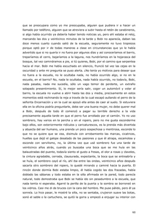 60
que se preocupara como yo me preocupaba, alguien que pudiera ir a hacer un
llamado por teléfono, alguien que se atreviera a subir hasta el retén de carabineros,
si algo había ocurrido ya debería haber tenido noticias yo, pero ahí estaba el reloj,
marcando las dos y veinticinco minutos de la tarde y Bobi no aparecía, daban las
doce menos cuarto cuando salió de la escuela, seguramente no tuvo tropiezos
porque optó por ir de todas maneras a clase en circunstancias que yo le había
advertido que si no quería ir no fuera por algunos días y así conoceríamos el barrio,
treparíamos el cerro, bajaríamos a la laguna, nos hundiríamos en la hojarasca del
bosque, tal vez camináramos a pie, si tú quieres, Bobi, por el camino que serpentea
hacia el mar. Bobi me había escuchado en silencio, frunció tal vez las cejas en la
oscuridad y ante mi pregunta se puso alerta. ¿No tenía yo motivos para desear que
no fuera a la escuela, no le ocultaba nada, no había ocurrido algo, si no en la
escuela, en el barrio? No, nada le ocultaba, nada había ocurrido, no todavía, Bobi,
nada pasaba, nada me sucedía, sólo un vago temor de perderte, un extraño
solapado presentimiento. Sí, lo mejor sería salir, coger un automóvil y volar al
barrio, la escuela no vuelve a abrir hasta las dos y media, precisamente en estos
momentos está rechinando la reja a través de la cual escapó aullando el perro de la
señorita Encarnación y en la cual se apoyó ella antes de caer al suelo. Si estuviera
ella en la oficina podría preguntarle, debe ser una buena mujer, no debe querer mal
a Bobi, después de todo él comenzó a pagar su terrible derecho a la vida
precisamente aquella tarde en que el perro fue arrollado por el camión. Yo no uso
sombrero, hay varios en la percha y en el ropero, pero no me gusta esconderme
bajo ellos, son exteriormente ridículos y caricaturescos, es la prenda más divertida
y abyecta del ser humano, una prenda un poco sospechosa y mentirosa, esconde lo
que no se quiere que se vea, disimula con arrobamiento las marcas, cicatrices,
huellas que dejó el galope desatado de las pasiones y que él atrapa, escamotea y
esconde con servilismo, no, la última vez que usé sombrero fue una tarde de
veinticinco años atrás, cuando yo buscaba una boca que se me huía en las
balaustradas del puente, todavía siento el gusto a fresas, el olor a rosas y claveles,
la cintura agradable, cerrada, clausurada, expectante, la boca que se entreabría y
se huía, el sombrero cayó al río, ahí iba entre las ondas, veinticinco años después
sacaría otro sombrero del ropero, lo quedé mirando y caminé hacia la puerta. El
rincón donde dormía Bobi estaba limpio, él había cogido las dos frazadas, había
doblado las sábanas y todo estaba en la silla afirmada en la pared, todo parecía
natural, todo demostraba que Bobi se había ido sin pesadumbre a la escuela, que
nada temía ni esperaba. Agarré la perilla de la puerta y la sombra se borroneó en
los vidrios. Casi me di de bruces con la cara del hombre. Me puse pálido, pero él ya
sonreía. Lo hice pasar, le mostré la silla, no se sentaba, crujieron suave las botas,
sonó el sable o la cartuchera, se quitó la gorra y empezó a enjugar su interior con
 