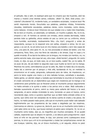 61
el pañuelo. Iba a salir, le expliqué para que no creyera que iba huyendo, alzó las
manos y mostró unos dientes sanos, crédulos. ¿Bobi? Sí, Bobi. Está preso. ¿In-
cidente? ¿Accidente? Sí, incidente hubo, un verdadero escándalo, ¡criatura loca! Me
senté respirando hondo. Escuchaba sus palabras, palabras nítidas, firmemente
clavadas, totalmente esculpidas, palabras claras, como monedas, como clavos,
como balazos. ¡Criatura loca! Entonces era que estaba vivo y nada más importaba.
No es loco un muerto, un asesinado, un baleado, un muerto a golpes. No, no lo es,
empecé a reír. El hombre se sonreía con timidez, ahora estaba derrotado, había
perdido toda su gallardía, ahora estaba en paz su carne con su uniforme, ahora
lucía humilde, acorralado, dudosamente feliz. ¿Su hijo?, preguntó y antes de
responderle, aunque no le respondí sino con señas, empezó a reírse. Se rió con
ganas y yo con él, no sé cómo tuve en mis manos una botella y serví dos copas de
vino, una para él, otra para mí. Sí, su risa provocaba el deseo de beber, una risa
campesina, fiera, libre, una risa llena de robustez y de ansias. Cogí mi copa y lo
quedé mirando. Él se barría los labios con la lengua, me miraba con hambre, no, no
podría servirle nada, otra copa tal vez, otra copa. ¿Está herido?, pregunté. En cierto
modo, sí, dijo, es que, en todo caso, es un loco suelto, ¿sabe? No, yo no sabía. Él
se puso de pie, de pie bebió la segunda copa cuya huella se borró con la manga.
Mientras me contó, caminábamos ya por la calle. No, Bobi no había ido a la escuela,
había ido a caminar por el parque y más allá, bordeando el río, en realidad lo
encontraron en el suelo, sangrando, sollozando pero de rabia, de impotencia, un
perro le tenía cogida una mano y el otro ladraba furioso, extrañado o asustado.
Había gente, un alemán alegre y tostado que lamentaba lo ocurrido al muchacho y
el criado ceniciento de un diplomático que cogía con insolencia por la manga a los
carabineros para gritarles que se llevaran preso al muchacho porque seguramente
no había entrado a la quinta a soltar a los perros sino a robar. Bobi sollozaba y
llamaba suavemente al perro, estiró su mano para soltarla del hocico y la sacó
sangrando, el perro estaba mirándole la cara, torciendo un poco el hocico, como
recordando algo, como si quisiera significar que ya Bobi había entrado antes en la
quinta, que cómo eran tan estúpidos de no darse cuenta el criado y los pacos. De
hecho, no había pasado nada grave, sólo que el muchacho pudo haber sido baleado
legítimamente por los propietarios de las casas o degollado por los mastines.
Caminamos en silencio. Lo grave es, decía él, que no es un muchacho como todos y
usté sabe cómo es la ley, que busca siempre al pobre para romperlo. Sí, no es un
muchacho como todos, dije yo, es magnífico por muchos conceptos. Él se quedó
callado, esperando que se alejara mi opinión, y se detuvo para preguntarme: ¿Qué
tiene el niño en las piernas? Nada, le dije, son piernas como cualesquiera otras
piernas, lo único que a él no le corresponden y todas las complicaciones vienen de
ese trueque. Lástima, dijo, es un bravo muchacho, y en seguida, ahora no pasó
 