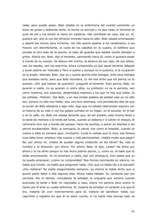 62
nada, pero puede pasar. Bobi estaba en la enfermería del cuartel comiendo un
trozo de queso y bebiendo leche, al verme se sonrojó y no dijo nada, el teniente se
puso de pie y me tendió la mano sin palabras. Has cambiado de casa, dije yo. Sí,
pudiera ser, dijo la voz del teniente mirando hacia la calle. Bobi estaba amenazador
y apartó las manos para mirarme, con ello quería apartar a los carabineros, a los
frascos con desinfectante, al ruido de los caballos en la cuadra, al teléfono que
sonaba al otro lado de la puerta, al cabo de guardia que estaba siendo llamado a
gritos. Podría ser, Bobi, dijo el teniente, caminando hacia él, como si quisiera pasar
a través de su cuerpo. Se detuvo ahí mismo, al alcance de sus ojos, de sus labios,
casi los tapaba, casi los suprimía, ahora comprendía yo que aquel teniente delgado
y joven podría ser malvado y fiero si quería y aunque no lo quisiera, si la ocupación
se lo exigía. Además, Bobi, dije yo y quería decirlo ante testigos, ante esos testigos
que sonaban tanto, para que Bobi recordara, tú me has dicho que los perros no te
quieren. ¿Por qué habían de quererlo?, preguntó el teniente. Esos perros, Bobi, no
quieren a nadie, no se quieren ni entre ellos, su profesión no se lo permite, son
como nosotros, son asesinos, desalmados matones a los que no hay que soltar, tú
los soltaste. ¡Pobres!, dijo Bobi, y en esa simple palabra de piedad veía yo no sólo
eso, porque no sólo eso había, sino una leve amenaza, una persistente idea de que
la acción de Bobi obedecía a algo más, algo que no estaba relacionado siquiera con
la historia de su vida ni con los golpes sufridos en su hogar, en la escuela, en el bar
o en la calle, no, Bobi me estaba diciendo que, de ser posible, esta misma tarde o
la tarde de mañana o la tarde del lunes, cuando yo debería ir a cobrar el cheque, él
caminaría otra vez a través del parque, hacia las quintas, a poner en libertad a los
perros encadenados. Bobi, la comisaría, la cárcel, son como el hospital, cuando se
vuelve a ellas es siempre peor, muchacho. Cuida lo valioso que tú eres, esa fiereza
tuya debe tener empleos más suaves y más permanentes. ¿Había multa que pagar?
No, por ahora no. ¿Había de quedar alguna anotación en los libros? No, sólo el
nombre y la dirección, por ahora. Por ahora, Bobi, le dije, ¿oíste? Ha dicho por
ahora y lo ha dicho porque tú has dicho pobres perros, y, como yo, él sabe que tú
estás amenazando. Yo no amenazo a nadie, dijo con amargura, bien sabes que yo
no puedo amenazar, ¿cómo no comprendes? Nos fuimos caminando en silencio, no
había que insistir, no había que preguntar nada. ¿Por qué no había ido a la escuela?
¿Iría mañana? No podía preguntárselo tampoco, yo mismo le había dicho que si
quería podía faltar a ella algunos días. Ahora había faltado. Su conducta casi era
correcta. Por lo demás, recordando la soledad, la angustia que sintiera cuando
avanzaba la tarde y Bobi no regresaba a casa, ahora me parecía poco precio lo
hecho por él ante su vuelta definitiva. Sí, trataría de amoldar mi carácter a lo que él
era, trataría de vivir exteriormente para él, trataría de satisfacer todos sus
caprichos y vigilarlo sin que él se diera cuenta, si no hacía más locuras todo se
 