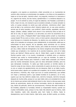 63
arreglaría y de repente yo encontraría a Bobi convertido en un muchachote de
veintiún años mientras yo amontonaba mis papeles y mis libros en los pasadizos y
hasta en la tina de baño. ¿Veintiún años?, me pregunté, mientras lo vi acercarse a
mí, cogerme las manos, las dos manos, apretármelas e ir a tenderse después a su
jergón. Yo no le extendí su cama, él cogió las sábanas y las frazadas y acomodó su
lecho, mejor era eso, era necesario que se acostara cansado, el cuerpo cansado no
sufre, el cuerpo cansado no siente que está sufriendo. ¿Veinticinco años? ¿Qué
sería de Bobi a los veinticinco años? ¿Estaría todavía ahí, en esa cama sencilla y
animal que él tanto buscaba y que prefería? ¿Sería sencillo, agradable, servicial,
alegre, soñador, callado, callado como ahora? A los veinticinco años se está en lo
alto de la vida, se sigue subiendo o se derrumba uno entre los escombros de su
cuerpo y de su alma. ¿Trabajaría Bobi? ¿Qué trabajo podría cumplir su maravilloso
cuerpo lisiado? Él era como un tenor, como un tenor genial y desconocido cantando
arias famosas en el desierto de Atacama. Su destino era una maldición, yo bien lo
sabía, él lo mascaba con amargura, pero calladamente, lo comprendía, sabía que su
enfermedad no tenía mejoría. No es operable, decía sonriendo con su sonrisa
delgada, casi cruel, el Dr. Van Diest. Exacto, pero ¿había de enviarse al matadero,
por eso, a Bobi, había de entregársele a las manos vengativas del profesor Bonilla?
¿Había que arrojárselo a los mastines de la avenida Costanera, como él lo había
hecho, por lástima? ¡Pobres perros!, dijo él. ¡Pobre Bobi!, ¿quién lo había dicho?
Muchos querían verlo, si no muerto, encadenado o exhibido como un atractivo
monstruo que vende su monstruosidad por un cupo de monedas. Su padre lo
odiaba, pero pedía limosna para mostrarlo y hasta había comprado una linterna
para las noches demasiado oscuras, para los sitios demasiado sórdidos, para los
ojos demasiado incrédulos. Yo sabía que había asumido un terrible destino al
hacerme cargo de esa criatura, ahora comprendía el suspiro de alivio de su madre,
no era un suspiro de agradecimiento sino de descanso, Bobi no se había muerto,
tenía buena salud, alguien se lo quitaba de la espalda y de la mente, bendita fuera
esa persona y mientras, ella, mujer que tuvo un cuerpo pretencioso, que soñaba
con mejor y ambiciosa suerte y que estaba hundida en la pobreza y en el vino,
supiera que ese hijo deforme estaba bien, dormiría tranquila, dormiría tranquila
después de muchos años, porque en sus ojos había visto yo la ansiedad de los ojos
de la miseria que siempre está atisbando hacia la vida, hacia la vida que pasa rauda
dentro de automóviles, dentro de vitrinas iluminadas, dentro de restaurantes de
lujo, dentro de películas, dentro de conversaciones, mientras ella está hundida en
las tinieblas, palpando su humedad, oliendo su insoportable miasma, oyendo sus
crueles irrefrenables voces, porque no hay nada más obsceno que la miseria, nada
más impúdico, nadie más elocuente para herir hasta lo último, hasta la
desesperanza, que la muda miseria. ¿Qué sería, pues, de Bobi cuando, ya crecido,
 