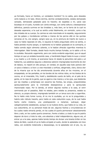 64
ya formado, fuera un hombre, un verdadero hombre? Yo no sabía, pero deseaba
verlo todavía a mi lado. Ahora dormía, dormía verdaderamente, estaba demasiado
cansado, demasiado golpeado para no hacerlo; de espaldas a mí, yacía casi
bocabajo en el suelo, hundido con cierta entrega, con cierta soltura y desesperanza
definitiva, parecía sumirse en las tinieblas o, más bien, en la tierra de la cual no
deseaba separarse, a la cual se sentía unido fatalmente, sin remisión, como a las
dos mitades de su cuerpo. Su camisa se veía manchada en la espalda, seguramente
por los golpes y mordeduras sufridas a manos de los perros allá en las quintas
cercanas al río, era sangre, sangre seca ya, en la premura de traerlo de nuevo a
casa no había reparado en ello, ni siquiera le había preguntado cómo se sentía, si
había perdido mucha sangre, si realmente no lo habían golpeado en la comisaría, si
había comido algún alimento caliente, si le habían ofrecido cigarrillos mientras lo
interrogaban. Bobi fumaba, desde hacía mucho tiempo fumaba, yo lo sabía y él no
lo ocultaba. Recuerdo vagamente, pero con cierta evidente seguridad, que en aquel
tiempo en que yo andaba buscando casa, y haciéndolo llegué hasta la suya y conocí
a su madre y a él mismo, al acercarse hacia mí desde la penumbra del patio y al
hablarme, sus palabras seguras y altaneras salieron impregnadas levemente de olor
de tabaco, no reparé en ello porque, en verdad, en aquella casa todo parecía oler
un poco a tabaco y a licor y a ese mezclado y confuso, abigarrado, claro, tóxico olor
de la miseria que se ha ido amontonando durante años en los rincones, en el
empapelado, en las pantallas, en los bordes de los vidrios rotos, en los tiestos de la
cocina, en el miserable, frío, hostil y desfallecido cuarto de baño, en el pelo de la
gente, en la ropa de la gente, que se agarra a las manos y a los ojos, que desborda
por las mejillas y pintarrajea con escarnio las frentes, las orejas, preparándolas
apresuradamente para la irremisible desesperanza y para la apresurada
improvisada vejez. Por lo demás, al entrar algunas noches a la casa, al venir
caminando por el pasadizo, Bobi no estaba, pero estaba su presencia, estaba su
silencio, su propio silencio, impregnado también en un tenue acre olor a cigarrillos.
No lo había visto fumar nunca, él no me lo ocultaba, yo no se lo preguntaba y
habría sido ridículo hacerlo, pero había en esta costumbre suya, de la cual había
hecho cierto misterio, una predisposición a reclamar, subrayar, dejar
categóricamente establecido, aunque no se hubiera dicho, que había en su vida, en
sus costumbres, en su personal modo de ser, algunos hechos y circunstancias en
los cuales nadie entraría jamás, en los cuales él quería permanecer absolutamente
libre y solo, en los cuales quería conservar, frente a todos y a todo lo que le podría
deparar de duro y triste la vida, una absoluta y total independencia; alguna vez, al
entrar yo a la casa, apenas había tenido tiempo de divisar una brasita brillar en los
labios de Bobi, cuando él ya la había arrojado al suelo, donde la aplastaba con leve
rabia, con evidente melancolía y desasosiego, no la aplastaba con el pie, no, se
 