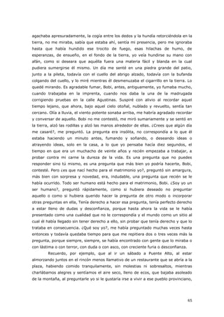 65
agachaba apresuradamente, la cogía entre los dedos y la hundía retorciéndola en la
tierra, no me miraba, sabía que estaba ahí, sentía mi presencia, pero me ignoraba
hasta que había hundido ese trocito de fuego, esas hilachas de humo, de
esperanzas, de ensueño, en el fondo de la tierra, yo veía hundirse su mano con
afán, como si deseara que aquélla fuera una materia fácil y blanda en la cual
pudiera sumergirse él mismo. Un día me senté en una piedra grande del patio,
junto a la pileta, todavía con el cuello del abrigo alzado, todavía con la bufanda
colgando del cuello, y lo miré mientras él desmenuzaba el cigarrillo en la tierra. Lo
quedé mirando. Es agradable fumar, Bobi, antes, antiguamente, yo fumaba mucho,
cuando trabajaba en la imprenta, cuando nos daba la una de la madrugada
corrigiendo pruebas en la calle Agustinas. Suspiré con alivio al recordar aquel
tiempo lejano, que ahora, bajo aquel cielo otoñal, nublado y revuelto, sentía tan
cercano. Olía a lluvia, el viento potente sonaba arriba, me habría agradado recordar
y conversar de aquello. Bobi no me contestó, me miró sumariamente y se sentó en
la tierra, alzó las rodillas y alzó las manos alrededor de ellas. ¿Crees que algún día
me casaré?, me preguntó. La pregunta era insólita, no correspondía a lo que él
estaba haciendo un minuto antes, fumando y soñando, o deseando ideas o
atrayendo ideas, solo en la casa, a lo que yo pensaba hacía diez segundos, el
tiempo en que era un muchacho de veinte años y recién empezaba a trabajar, a
probar contra mi carne la dureza de la vida. Es una pregunta que no puedes
responder sino tú mismo, es una pregunta que más bien yo podría hacerte, Bobi,
contesté. Pero ¿es que nací hecho para el matrimonio yo?, preguntó sin amargura,
más bien con sorpresa y novedad, era, indudable, una pregunta que recién se le
había ocurrido. Todo ser humano está hecho para el matrimonio, Bobi. ¿Soy yo un
ser humano?, preguntó rápidamente, como si hubiera deseado no preguntar
aquello o como si hubiera querido hacer la pregunta de otro modo o incorporar
otras preguntas en ella, Tenía derecho a hacer esa pregunta, tenía perfecto derecho
a estar lleno de dudas y desconfianza, porque hasta ahora la vida se le había
presentado como una cualidad que no le correspondía y el mundo como un sitio al
cual él había llegado sin tener derecho a ello, sin probar que tenía derecho y que lo
trataba en consecuencia. ¿Qué soy yo?, me había preguntado muchas veces hasta
entonces y todavía quedaba tiempo para que me repitiera dos o tres veces más la
pregunta, porque siempre, siempre, se había encontrado con gente que lo miraba o
con lástima o con terror, con duda o con asco, con creciente furia o desconfianza.
Recuerdo, por ejemplo, que al ir un sábado a Puente Alto, al estar
almorzando juntos en el rincón menos llamativo de un restaurante que se abría a la
plaza, habiendo comido tranquilamente, sin molestias ni sobresaltos, mientras
charlábamos alegres y sentíamos el aire seco, lleno de ecos, que bajaba asoleado
de la montaña, al preguntarle yo si le gustaría irse a vivir a ese pueblo provinciano,
 