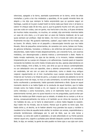 66
silencioso, apegado a la tierra, asentado suavemente en la tierra, entre las altas
montañas y junto a los ríos modestos y apacibles, él me quedó mirando lleno de
alegría y me dijo que siempre le había sorprendido que yo quisiera seguir en
Santiago, cuando en la gran ciudad hostil no tenía nada que hacer sino ir al banco a
cobrar mi cheque cada 30 de mes, que sí, que le gustaría mucho vivir ahí, que creía
que ese ruido sin ruidos, casi sin gente, nos haría bien a los dos, a él para olvidarse
de muchos malos recuerdos, no muchos, en verdad, dijo sonriendo mientras bebía
un vaso de vino claro, y a mí para leer un poco de historia medieval, de la cual
quise siempre ser profesor. Dejó de beber, me miró a través del vidrio del vaso y
finalmente me dijo: Me gustaría realmente, ¿sabes?, aquí nadie me ha mirado, eso
es bueno. En efecto, tanto en el pequeño y desvencijado trencito que nos había
llevado, lleno de pequeños comerciantes, de canastos con carne, bolsas con frutas,
de géneros brillantes, honestos y chillones y de enfermos del pulmón pizarrosos y
descoloridos, nadie había mirado despectivamente, con creciente furia, con avaricia
metódica, con desvergonzada y abierta malicia y conmiseración a Bobi. Nadie lo
había mirado realmente, los ojos de los demás, si lo miraron, habían resbalado
limpiamente por su cuerpo sin choques y sin adherencias. Cuando pasó el inspector
revisando los boletos nos echó media mirada para los dos, apenas abarcándonos en
su lento trabajo, miró a Bobi, lo miró, casi diría yo que se estuvo contemplándolo
no con delectación sino con apacible, clara y abierta comprensión, sin extrañeza,
sin escándalo, tal vez con un poco de costumbre, como si desde muy antiguo
viajaran regularmente en el tren muchachos cuyo cuerpo estuviera formado la
mitad de ser humano y la mitad de perro, y al pasar al asiento de adelante no tornó
la cara para mirar de reojo, no hizo un solo comentario, no echó las manos hacia el
techo vociferando y ponderando, había ignorado totalmente a Bobi. Quise en aquel
momento decirle si se había fijado en la conducta de aquel hombre, que lo había
mirado como me había mirado a mí, sin reparar en nada que le pudiera chocar
como individuo o como funcionario, como si él realmente fuera un ser normal,
exteriormente normal, pero no quise hacerlo si no me preguntaba, quería evitar por
todos los medios que Bobi creyera que su estado, el estado de su cuerpo y el de su
ánima, consecuencialmente me tenía a mí también ya en clima de neurosis. Si él
me hablaba de eso, yo le haría la observación y ahora había llegado la ocasión.
Aquí nadie me ha mirado, eso es bueno. Parece que la gente no tiene ojos. Eso
había dicho y, al decirlo, se le habían abierto muy grandes los suyos y recibían a
raudales la luz tibia de aquella tarde otoñal, la recibían con ansias, expandiéndose y
echando temblorosos relámpagos por la piel de Bobi, que se veía tensa y
sonrosada. La vena del cuello le palpitaba y el pelo alborotado en su frente parecía
retener aquel aire, cogerlo a puñadas para dárselo después cuando él lo necesitara.
Bobi, le dije, en verdad, la gente de este pueblo no tiene ojos o sus ojos son como
 