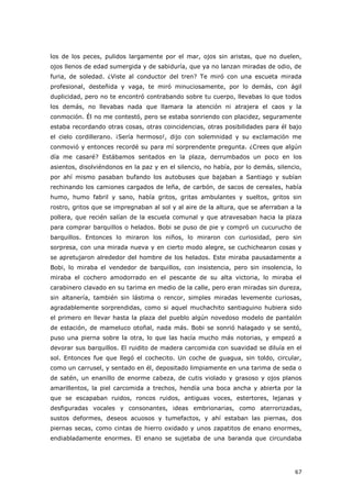 67
los de los peces, pulidos largamente por el mar, ojos sin aristas, que no duelen,
ojos llenos de edad sumergida y de sabiduría, que ya no lanzan miradas de odio, de
furia, de soledad. ¿Viste al conductor del tren? Te miró con una escueta mirada
profesional, desteñida y vaga, te miró minuciosamente, por lo demás, con ágil
duplicidad, pero no te encontró contrabando sobre tu cuerpo, llevabas lo que todos
los demás, no llevabas nada que llamara la atención ni atrajera el caos y la
conmoción. Él no me contestó, pero se estaba sonriendo con placidez, seguramente
estaba recordando otras cosas, otras coincidencias, otras posibilidades para él bajo
el cielo cordillerano. ¡Sería hermoso!, dijo con solemnidad y su exclamación me
conmovió y entonces recordé su para mí sorprendente pregunta. ¿Crees que algún
día me casaré? Estábamos sentados en la plaza, derrumbados un poco en los
asientos, disolviéndonos en la paz y en el silencio, no había, por lo demás, silencio,
por ahí mismo pasaban bufando los autobuses que bajaban a Santiago y subían
rechinando los camiones cargados de leña, de carbón, de sacos de cereales, había
humo, humo fabril y sano, había gritos, gritas ambulantes y sueltos, gritos sin
rostro, gritos que se impregnaban al sol y al aire de la altura, que se aferraban a la
pollera, que recién salían de la escuela comunal y que atravesaban hacia la plaza
para comprar barquillos o helados. Bobi se puso de pie y compró un cucurucho de
barquillos. Entonces lo miraron los niños, lo miraron con curiosidad, pero sin
sorpresa, con una mirada nueva y en cierto modo alegre, se cuchichearon cosas y
se apretujaron alrededor del hombre de los helados. Este miraba pausadamente a
Bobi, lo miraba el vendedor de barquillos, con insistencia, pero sin insolencia, lo
miraba el cochero amodorrado en el pescante de su alta victoria, lo miraba el
carabinero clavado en su tarima en medio de la calle, pero eran miradas sin dureza,
sin altanería, también sin lástima o rencor, simples miradas levemente curiosas,
agradablemente sorprendidas, como si aquel muchachito santiaguino hubiera sido
el primero en llevar hasta la plaza del pueblo algún novedoso modelo de pantalón
de estación, de mameluco otoñal, nada más. Bobi se sonrió halagado y se sentó,
puso una pierna sobre la otra, lo que las hacía mucho más notorias, y empezó a
devorar sus barquillos. El ruidito de madera carcomida con suavidad se diluía en el
sol. Entonces fue que llegó el cochecito. Un coche de guagua, sin toldo, circular,
como un carrusel, y sentado en él, depositado limpiamente en una tarima de seda o
de satén, un enanillo de enorme cabeza, de cutis violado y grasoso y ojos planos
amarillentos, la piel carcomida a trechos, hendía una boca ancha y abierta por la
que se escapaban ruidos, roncos ruidos, antiguas voces, estertores, lejanas y
desfiguradas vocales y consonantes, ideas embrionarias, como aterrorizadas,
sustos deformes, deseos acuosos y tumefactos, y ahí estaban las piernas, dos
piernas secas, como cintas de hierro oxidado y unos zapatitos de enano enormes,
endiabladamente enormes. El enano se sujetaba de una baranda que circundaba
 