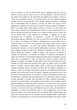 68
todo el asiento en el que iba dando botes como si galopara, botes de furia, de
urgencia, de odio, pero se reía, se reía con una risa espectral y harinosa entre las
que salían como golpes de tos entierrados las palabras que cazaba al vuelo su
madre, que empujaba el coche y se inclinaba solícita, con una placidez cansada y
exangüe. Bobi se puso de pie para mirar aquella cabezota hinchada y tumefacta
que lo contemplaba llena de estupor y envidia. La madre hizo rodar el coche
dejándolo de espaldas al sol para que el pequeño monstruo pudiera contemplar a
Bobi a sus anchas. Bobi estaba pálido y parecía no mirarlo. Yo veía temblar sus
manos, dejó el cartucho con los barquillos en el banco y quiso acercarse pero no se
atrevía, se pasó las manos por el rostro, con un gesto conocido que yo vi hacer una
vez en alguna parte y que entonces no recordaba, y después se las pasó
suavemente por el pantalón, sin atreverse a tocarse, sin desear tocarse,
queriéndose asegurar solamente, eso creía yo, que él era el que estaba ahí, de pie
en la plaza, y no clavado con histeria y desesperanza en aquel coche, que su
cuerpo era ése y no el otro, que sus piernas eran esas piernas que sus manos
presentían y adivinaban y no esas otras piernas, alborotadas como cintajos
descoloridos, violentas y al mismo tiempo desfallecidas, muertas ya, enterradas ya
entre aquellas arrugas de seda vieja. Mirándolo, mirándolo, el enano se reía y
lloraba, alzaba sus manitos y miraba a todos, a las chicas de la escuela, al
vendedor de barquillos y al vendedor de helados, al carabinero borroneado en
medio de la resolana, y parecía llamar pidiendo auxilio porque se ahogaba o porque
había visto un escándalo, un robo, una abyección, porque le habían robado las
palabras, los gestos, los helados, los barquillos, el sol, ahí estaba llorando y riendo,
echando sus voces torpes que escurrían como sudor, su madre, junto a él, lloraba
entera y humilde, mientras había dejado suelto el coche que se deslizaba con
suavidad impulsado sólo por los gritos, mientras ella se tornaba de espaldas, se
echaba a lo alto sus antiguas manos para ajustarse una cabellera perfectamente
peinada y lisa. Estuvimos un rato ahí todavía y después nos pusimos de pie y nos
fuimos a la minúscula estación, sin conversar, sin tener necesidad de conversar ya.
No hablamos en realidad hasta que descendimos en la plaza Italia, bajo una noche
cerrada, agradable y húmeda. Bobi caminaba a mi lado y parecía emocionado y
pensativo. No quería hablar, yo no deseaba hacerlo hablar, no era necesario, jamás
habíamos pasado una tarde más tensa y hermosa y, en cierto modo, que nos fuera
tan útil para pensar que todo podría cambiar en la vida de Bobi, que aún había en
la tierra, en la enorme provincia, posibilidad para que él tuviera una existencia sin
sobresaltos, sin odios ni humillaciones. Bobi, le dije al despedirnos, pues me dijo
que tenía sueño y que al día siguiente iría a la escuela, Bobi, ¿dudas todavía que
algún día te puedas casar? No me contestó, parecía apesadumbrado o quizás lleno
de dudas o contradicciones. El mundo le mostraba demasiadas caras ahora y Bobi
 