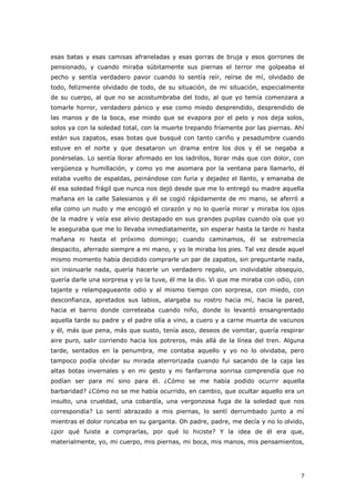 7
esas batas y esas camisas afraneladas y esas gorras de bruja y esos gorrones de
pensionado, y cuando miraba súbitamente sus piernas el terror me golpeaba el
pecho y sentía verdadero pavor cuando lo sentía reír, reírse de mí, olvidado de
todo, felizmente olvidado de todo, de su situación, de mi situación, especialmente
de su cuerpo, al que no se acostumbraba del todo, al que yo temía comenzara a
tomarle horror, verdadero pánico y ese como miedo desprendido, desprendido de
las manos y de la boca, ese miedo que se evapora por el pelo y nos deja solos,
solos ya con la soledad total, con la muerte trepando fríamente por las piernas. Ahí
están sus zapatos, esas botas que busqué con tanto cariño y pesadumbre cuando
estuve en el norte y que desataron un drama entre los dos y él se negaba a
ponérselas. Lo sentía llorar afirmado en los ladrillos, llorar más que con dolor, con
vergüenza y humillación, y como yo me asomara por la ventana para llamarlo, él
estaba vuelto de espaldas, peinándose con furia y dejadez el llanto, y emanaba de
él esa soledad frágil que nunca nos dejó desde que me lo entregó su madre aquella
mañana en la calle Salesianos y él se cogió rápidamente de mi mano, se aferró a
ella como un nudo y me encogió el corazón y no lo quería mirar y miraba los ojos
de la madre y veía ese alivio destapado en sus grandes pupilas cuando oía que yo
le aseguraba que me lo llevaba inmediatamente, sin esperar hasta la tarde ni hasta
mañana ni hasta el próximo domingo; cuando caminamos, él se estremecía
despacito, aferrado siempre a mi mano, y yo le miraba los pies. Tal vez desde aquel
mismo momento había decidido comprarle un par de zapatos, sin preguntarle nada,
sin insinuarle nada, quería hacerle un verdadero regalo, un inolvidable obsequio,
quería darle una sorpresa y yo la tuve, él me la dio. Vi que me miraba con odio, con
tajante y relampagueante odio y al mismo tiempo con sorpresa, con miedo, con
desconfianza, apretados sus labios, alargaba su rostro hacia mí, hacia la pared,
hacia el barrio donde correteaba cuando niño, donde lo levantó ensangrentado
aquella tarde su padre y el padre olía a vino, a cuero y a carne muerta de vacunos
y él, más que pena, más que susto, tenía asco, deseos de vomitar, quería respirar
aire puro, salir corriendo hacia los potreros, más allá de la línea del tren. Alguna
tarde, sentados en la penumbra, me contaba aquello y yo no lo olvidaba, pero
tampoco podía olvidar su mirada aterrorizada cuando fui sacando de la caja las
altas botas invernales y en mi gesto y mi fanfarrona sonrisa comprendía que no
podían ser para mí sino para él. ¿Cómo se me había podido ocurrir aquella
barbaridad? ¿Cómo no se me había ocurrido, en cambio, que ocultar aquello era un
insulto, una crueldad, una cobardía, una vergonzosa fuga de la soledad que nos
correspondía? Lo sentí abrazado a mis piernas, lo sentí derrumbado junto a mí
mientras el dolor roncaba en su garganta. Oh padre, padre, me decía y no lo olvido,
¿por qué fuiste a comprarlas, por qué lo hiciste? Y la idea de él era que,
materialmente, yo, mi cuerpo, mis piernas, mi boca, mis manos, mis pensamientos,
 