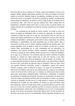 70
fueron los días en que yo tampoco fui a clases, suspiró con desaliento. Como yo me
quedara callado, agregó rápidamente echando sus manos por delante como para
sujetar su convicción: Además, fíjate en sus palabras, cuéntalas, por favor, no dijo,
como otras veces, ve al pizarrón. No, ahora se dulcificó su carácter, en realidad me
sonreía desde sus palabras si no desde su rostro. Fíjate, él dijo: Es el disfraz que te
corresponde, Bobi. ¿No crees tú que esa palabra final, Bobi, estaba llena de
amabilidad y simpatía? Hasta podría decir yo que en ella el profesor Bonilla me
estaba pidiendo que lo perdonara por todas las acciones injustas que ha cometido
conmigo.
Los incidentes de las fiestas no fueron muchos. La ciudad es más bien
triste y el desfile de disfrazados deja un relente de melancolía, de vaciedad, de
inutilidad de todas las cosas de la vida. He visto durante años las caras de las
madres que esperan diariamente a sus hijos a la salida de la escuela, esas caras de
miradas enmarañadas y perseguidas, esos rostros huidos, evaporados, esos gestos
temblorosos y espantadizos, ese pelo alborotado que el viento otoñal, salaz e
irreverente, revuelve como si fueran cabecitas soñadoras de dieciséis años. Son
madres gastadas, como se gasta el ruedo de un vestido o el taco de un zapato,
madres rotas, pulverizadas por la vida, traspasadas por los sobresaltos, los
sinsabores, las ilusiones muertas, madres deshechas, descoloridas por tantos
inviernos y veranos de inútil y bárbara espera, pies que van y vienen del matadero,
de la vega, de la carbonería o la verdulería, pies que entran insomnes al hospital
llevando un montón de ropita enjuta bajo el cielo del invierno y que salen
silenciosos, secos los ojos, secas las gargantas, rotos el vestido y el corazón, tras
un carro pequeño que lleva un ataúd de madera pobre y una corona barata. Madres
del barrio que miran llenas de lágrimas hacia el calendario, hacia sus hijos, hacia
sus maridos enfermos, borrachos, presos o sepultados, madres que sienten
rechinar la puerta, sonar el pitido de los pacos y la sirena de los bomberos y la
bocina de la ambulancia, ojos que se van rodando bajo las ruedas de los autobuses
y hacia el humo del tren, madres que, sin embargo, se amanecieron toda la noche
para cortar apresuradas, desesperanzadas, hambrientas y afiebradas, el trajecito
de colombina, el pantaloncito de pierrot, las golas con campanillas, los vuelos de la
reina de la fiesta, los zapatitos dorados. Bobi tenía también su madre y de repente,
mientras se despedía, me dijo que en la tarde pasaría a avisarle que él también
participaría en la fiesta. Se veía contento, yo miraba sus ojos iluminados, listos
para alegrarse y reírse. A lo mejor tenía razón y el profesor Bonilla no era tan malo
como yo lo creía. Por mi parte, sabiendo que Bobi no vendría a almorzar, no tenía
por qué preocuparme. Decidí salir, iría a la biblioteca, iría a un cine, no tenía deseos
de leer ni de revisar mis apuntes ni de escribir alguna carta. Tal vez iría dentro de
dos días a la escuela para ver a los disfrazados, desde luego Bobi contaba con que
 