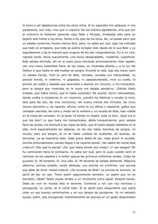 71
lo fuera a ver desplazarse entre los otros niños, él no esperaba mis aplausos ni mis
parabienes, aun más, creo que ni siquiera me los hubiera agradecido, sino que por
el contrario le hubieran parecido cosa falsa y forzada, empleada sólo para no
dejarlo solo frente a los otros, frente a los ojos de los otros. No, no puedo decir que
yo estaba conforme, mucho menos feliz, pero, no sabía por qué, algo me indicaba
que todo se arreglaría, que todo se podría arreglar más rápido de lo que Bobi y yo
esperábamos y de la manera que ninguno de los dos imaginábamos. Fui a un cine,
regresé tarde, llovía suavemente, una lluvia desagradable, insistente, superficial.
Bobi estaba dormido, ahí en el suelo yacía roncando profundamente, bien tapado,
con una mano extendida fuera de las ropas, se mostraba abierta y a la luz del
fósforo vi que había en ella huellas de sangre. Encendí la vela, cogí esa mano, pero
no estaba herida, miré la cara de Bobi, roncaba, roncaba con tranquilidad, no
parecía herido, ni enfermo, ni golpeado, ni apesadumbrado, miré su cuello, la
porción de cuello y espalda que alcanzaba a abarcar sin moverlo, y me tranquilicé,
pero la sangre que mostraba en la mano me dejaba pensativo. ¿Dónde había
andado, qué había hecho, qué le había sucedido? Me acosté, dormí sobresaltado,
dando vuelta a conjeturas en mi insomnio, prendía los fósforos y miraba la hora,
diez para las dos, las tres veinticinco, las cuatro menos dos minutos, las cinco
menos dieciocho y, de repente, afuera, entre la luz difusa y espectral, gallos que
cantaban ateridos, las ocho y media de la mañana y un recado de Bobi, bien visible
en la mesa del comedor: En la tarde iré donde mi madre, todo va bien. ¿Qué era lo
que iba bien? Lo que fuera me tranquilizaba, debía tranquilizarme, pero estaba
lleno de dudas, me acerqué a las ropas de Bobi, que él había dejado dobladas en la
silla, miré especialmente las sábanas, en las dos había manchas de sangre, no
mucha, pero era sangre, él no se había cuidado de ocultarlas, de lavarlas, de
borrarlas, ya se explicaría todo, nada grave debía de ser, nada grave le sucedía,
dormía profundamente cuando llegué y de repente pensé: ¿No saldrá de noche esta
criatura? ¿Por qué lo pensé? ¿Por qué había tenido ese miedo? ¿Y esa sangre? Me
fui caminando hacia la comisaría, no sabía por qué, pero lo supe cuando sentí el
relinchar de los caballos y vi brillar opacos los primeros uniformes verdes. ¡Cabo de
guardia! Sí. Mi teniente. Sí. Una silla. Sí. Mi teniente se estaba afeitando. Máquina
eléctrica, sonrisa amable, recién afeitada, una sonrisa sin uniforme, una sonrisa
que debe de tener madre todavía: ¿Se acuerda de Bobi? La sonrisa se acentuó, se
abrió de par en par. Tiene padre seguramente también, un padre que no es
borracho. ¿Bobi? Nadie puede olvidar a un muchacho como aquél. Respiré hondo.
Debe de vivir en Puente Alto el teniente. Comencé a reír con risa nerviosa y
perseguida. Le conté, se lo conté todo. Él se sentó para asegurarme que debía
creer en sus buenos sentimientos y en sus deseos de ayudarme. Yo no necesito
ayuda, señor, dije encogiendo instintivamente las piernas en un gesto desprendido
 