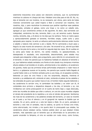 75
solamente trescientos once pesos con dieciocho centavos, que no aumentarían
mientras no cobrara mi cheque del mes. Faltaban once días para el día 30. No, no,
dijo el teniente con voz incolora, no es necesario, por ahora, pero sería de todas
maneras conveniente que usted trajera a Bobi a conversar con nosotros. Con
nosotros, dijo, y para neutralizar la amenaza que podrían significar esas palabras
pluralizadas, echadas al galope, como una tropa y no como un caballo solo,
agregué yo que vendríamos ambos al día siguiente. Es decir, dije sonriendo con
malignidad, vendremos los dos, teniente, Bobi y yo, así seremos cuatro. Buenas
noches, teniente, dije, y él ahora no me dijo que me sentara. Tenía un rostro opaco
y apresuradamente gastado el teniente, horribles orejas, cuello corto y poco
apropiado para respirar, le sería un esfuerzo particularmente doloroso andar mucho
a caballo y todavía más caminar a pie y rápido. Me fui caminando a buen paso y
llegué a la casa muerto de cansancio y de calor. No encendí la luz, adiviné que Bobi
dormía a los pies de la cama y me tendí en seguida bajo las ropas. Me di vueltas en
la cama para tratar de dormir, me sentía molesto, no apesadumbrado, no
desesperado ni asustado, sino sorprendido, desconcertado, pero estaba muy
cansado para despertar a Bobi, para preguntarle, para referirle mi conversación con
el teniente. A ratos me parecía que no habíamos hablado en absoluto el teniente y
yo, que habíamos estado sentados uno frente al otro desde muy temprano mientras
afuera estaba el sol tendido en el patio, achicharrando a los caballos y al carabinero
de guardia, hasta que las primeras brisas perfumadas empezaron a rodar hacia el
barrio y a golpearse suaves en la puerta, me parecía que cuando había llegado al
cuartel había visto a un hombre sentado junto a una mesa, en el pasadizo sombrío,
bebiendo un poco de vino fresco y eso me sorprendía, después, mientras el
teniente y yo estábamos ahí, sintiendo el calor, sintiendo el patear de los caballos y
las tufaradas de guano que subían hacia el sol, el hombre había seguido bebiendo y
los carabineros le servían vino, le cambiaban las botellas y se veían con él, él
contestaba duro primero y despectivo después y los dos, el teniente y yo, nos
mirábamos con cierta preocupación en el cuarto de techo bajo y vigas desnudas,
entre las murallas de adobe que olían a carburo, en una de cuyas murallas colgaba
el retrato del presidente de la república y en otra el retrato del general. Sentíamos
las risas de los carabineros y las palabras airadas del borracho, un vaso se reventó
en el suelo y se hizo el silencio y en él gorgoreó de repente la botella que se
vaciaba. Es un jarro, pensé yo y veía tan lejano a Bobi. Es un jarro, pensaba el
teniente y veía roto el candado, rota la cadena, se ponía no furioso sino triste,
como aterrorizado, me miraba y me quería decir lo preocupado que estaba, los
carabineros afuera estaban serios, hubiera podido decir yo que estaban tristes
también, más apenados que el teniente que se difuminaba en la penumbra sin
querer encender la lámpara, el vino se vaciaba con ruido ronco, como furioso,
 
