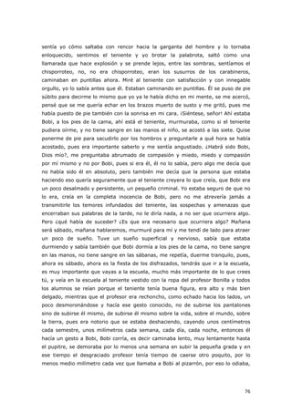76
sentía yo cómo saltaba con rencor hacia la garganta del hombre y lo tornaba
enloquecido, sentimos el teniente y yo brotar la palabrota, saltó como una
llamarada que hace explosión y se prende lejos, entre las sombras, sentíamos el
chisporroteo, no, no era chisporroteo, eran los susurros de los carabineros,
caminaban en puntillas ahora. Miré al teniente con satisfacción y con innegable
orgullo, yo lo sabía antes que él. Estaban caminando en puntillas. Él se puso de pie
súbito para decirme lo mismo que yo ya le había dicho en mi mente, se me acercó,
pensé que se me quería echar en los brazos muerto de susto y me gritó, pues me
había puesto de pie también con la sonrisa en mi cara. ¡Siéntese, señor! Ahí estaba
Bobi, a los pies de la cama, ahí está el teniente, murmuraba, como si el teniente
pudiera oírme, y no tiene sangre en las manos el niño, se acostó a las siete. Quise
ponerme de pie para sacudirlo por los hombros y preguntarle a qué hora se había
acostado, pues era importante saberlo y me sentía angustiado. ¿Habrá sido Bobi,
Dios mío?, me preguntaba abrumado de compasión y miedo, miedo y compasión
por mí mismo y no por Bobi, pues si era él, él no lo sabía, pero algo me decía que
no había sido él en absoluto, pero también me decía que la persona que estaba
haciendo eso quería seguramente que el teniente creyera lo que creía, que Bobi era
un poco desalmado y persistente, un pequeño criminal. Yo estaba seguro de que no
lo era, creía en la completa inocencia de Bobi, pero no me atrevería jamás a
transmitirle los temores infundados del teniente, las sospechas y amenazas que
encerraban sus palabras de la tarde, no le diría nada, a no ser que ocurriera algo.
Pero ¿qué había de suceder? ¿Es que era necesario que ocurriera algo? Mañana
será sábado, mañana hablaremos, murmuré para mí y me tendí de lado para atraer
un poco de sueño. Tuve un sueño superficial y nervioso, sabía que estaba
durmiendo y sabía también que Bobi dormía a los pies de la cama, no tiene sangre
en las manos, no tiene sangre en las sábanas, me repetía, duerme tranquilo, pues,
ahora es sábado, ahora es la fiesta de los disfrazados, tendrás que ir a la escuela,
es muy importante que vayas a la escuela, mucho más importante de lo que crees
tú, y veía en la escuela al teniente vestido con la ropa del profesor Bonilla y todos
los alumnos se reían porque el teniente tenía buena figura, era alto y más bien
delgado, mientras que el profesor era rechoncho, como echado hacia los lados, un
poco desmoronándose y hacía ese gesto conocido, no de subirse los pantalones
sino de subirse él mismo, de subirse él mismo sobre la vida, sobre el mundo, sobre
la tierra, pues era notorio que se estaba deshaciendo, cayendo unos centímetros
cada semestre, unos milímetros cada semana, cada día, cada noche, entonces él
hacía un gesto a Bobi, Bobi corría, es decir caminaba lento, muy lentamente hasta
el pupitre, se demoraba por lo menos una semana en subir la pequeña grada y en
ese tiempo el desgraciado profesor tenía tiempo de caerse otro poquito, por lo
menos medio milímetro cada vez que llamaba a Bobi al pizarrón, por eso lo odiaba,
 