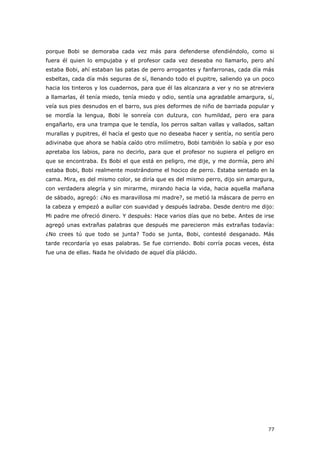 77
porque Bobi se demoraba cada vez más para defenderse ofendiéndolo, como si
fuera él quien lo empujaba y el profesor cada vez deseaba no llamarlo, pero ahí
estaba Bobi, ahí estaban las patas de perro arrogantes y fanfarronas, cada día más
esbeltas, cada día más seguras de sí, llenando todo el pupitre, saliendo ya un poco
hacia los tinteros y los cuadernos, para que él las alcanzara a ver y no se atreviera
a llamarlas, él tenía miedo, tenía miedo y odio, sentía una agradable amargura, sí,
veía sus pies desnudos en el barro, sus pies deformes de niño de barriada popular y
se mordía la lengua, Bobi le sonreía con dulzura, con humildad, pero era para
engañarlo, era una trampa que le tendía, los perros saltan vallas y vallados, saltan
murallas y pupitres, él hacía el gesto que no deseaba hacer y sentía, no sentía pero
adivinaba que ahora se había caído otro milímetro, Bobi también lo sabía y por eso
apretaba los labios, para no decirlo, para que el profesor no supiera el peligro en
que se encontraba. Es Bobi el que está en peligro, me dije, y me dormía, pero ahí
estaba Bobi, Bobi realmente mostrándome el hocico de perro. Estaba sentado en la
cama. Mira, es del mismo color, se diría que es del mismo perro, dijo sin amargura,
con verdadera alegría y sin mirarme, mirando hacia la vida, hacia aquella mañana
de sábado, agregó: ¿No es maravillosa mi madre?, se metió la máscara de perro en
la cabeza y empezó a aullar con suavidad y después ladraba. Desde dentro me dijo:
Mi padre me ofreció dinero. Y después: Hace varios días que no bebe. Antes de irse
agregó unas extrañas palabras que después me parecieron más extrañas todavía:
¿No crees tú que todo se junta? Todo se junta, Bobi, contesté desganado. Más
tarde recordaría yo esas palabras. Se fue corriendo. Bobi corría pocas veces, ésta
fue una de ellas. Nada he olvidado de aquel día plácido.
 