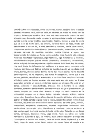 78
DORMÍ COMO un narcotizado, como un poseído, cuando desperté tenía la cabeza
pesada y me sentía vacío, vacío de ideas, de palabras, de ruidos, no atiné a salir de
la pieza, de las ropas revueltas de la cama sino hasta muy tarde, cuando me sentí
ahogado, pues la puerta estaba cerrada, la ventana estaba cerrada y el pasadizo
sumido todavía en las tinieblas, esas tinieblas hostiles, furiosas y solas de un día
que va a ser de mucho calor. No almorcé, no tenía deseos de nada, miraba con
desconfianza la luz del sol, el cielo ceniciento y caluroso, sentía voces sueltas,
pregones de vendedores hacia el cerro, risas amontonadas, pulverizadas, de niños,
carreras, carreras de zapatitos, cornetas, música ingenua y pobre, olor
desparramado de helados, de flores recién cortadas, lejos, hacia lo alto, músicas
marciales, recortadas y aplastadas, algo incómodas, algo melancólicas y aburridas,
me acordaba de alguien que me hablaba con tristeza, con sorpresa, con abandono,
sentía a alguien furioso preguntarme. ¿Qué ha sido de Bobi? Bobi, hoy es sábado,
hoy es el desfile de disfrazados, hoy debíamos ir a alguna parte, temprano en la
mañana, con Bobi, pero Bobi ya se había ido cuando desperté, ya no estaba, miré
limpio, barrido, el rincón donde dormía, no me dejó recado escrito, no me despertó
para despedirse, no, no importaba, Bobi nunca me despertaba, tendré que ir a la
escuela, pensaba, tendré que ir a la escuela, el ruido del río se rompía con suavidad
ahí abajo, entre las frondas sonaban mis pasos cada vez más solos, los árboles
susurraban echando un poco de misteriosa frescura en el sopor. Me senté en un
banco, soñoliento y apesadumbrado. Entonces miré al hombre. Él se estaba
sonriendo, sonriendo para sí mismo, pero sabiendo que era yo el que estaba ahí, yo
mismo, después de tantos años. Horacio el ciego. Lo había conocido en la
universidad, después en el diario. Rubio, colorado, robusto, atlético, todavía
conservaba, después de tantos años, algunos de aquellos atributos, ahora estaba
pobre y olvidado, echado un poco hacia la resaca, resecándose al sol, rumiando sus
recuerdos, recuerdos que emanaban de tantos episodios, de tanta gente, políticos,
intelectuales, emigrantes, aventureros, mujeres, mujerzuelas, escándalos, aquí
estaba ahora con esa piel rojiza, despellejada y manchada, como de serpiente, y
esa sonrisa cruel, la misma sonrisa de hacía veinte años, flotando en sus labios
cortos, apretados, destilando ironía, vaga ironía. Movía sus labios con rápida
nerviosidad, buscando la pipa, los fósforos, algún antiguo recuerdo. El ciego está
construyendo el mundo a su manera, tiene las manos lentas, imprecisas y el aire
frágil, como de vidrio, como llamas nuevas de nuevo fuego, el mundo a su
 