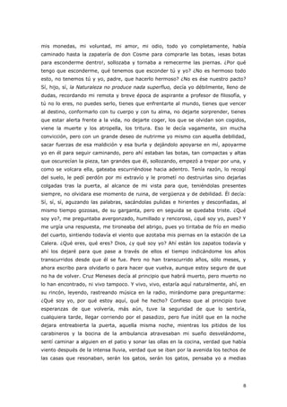 8
mis monedas, mi voluntad, mi amor, mi odio, todo yo completamente, había
caminado hasta la zapatería de don Cosme para comprarle las botas, ¡esas botas
para esconderme dentro!, sollozaba y tornaba a remecerme las piernas. ¿Por qué
tengo que esconderme, qué tenemos que esconder tú y yo? ¿No es hermoso todo
esto, no tenemos tú y yo, padre, que hacerlo hermoso? ¿No es ése nuestro pacto?
Sí, hijo, sí, la Naturaleza no produce nada superfluo, decía yo débilmente, lleno de
dudas, recordando mi remota y breve época de aspirante a profesor de filosofía, y
tú no lo eres, no puedes serlo, tienes que enfrentarte al mundo, tienes que vencer
al destino, conformarlo con tu cuerpo y con tu alma, no dejarte sorprender, tienes
que estar alerta frente a la vida, no dejarte coger, los que se olvidan son cogidos,
viene la muerte y los atropella, los tritura. Eso le decía vagamente, sin mucha
convicción, pero con un grande deseo de nutrirme yo mismo con aquella debilidad,
sacar fuerzas de esa maldición y esa burla y dejándolo apoyarse en mí, apoyarme
yo en él para seguir caminando, pero ahí estaban las botas, tan compactas y altas
que oscurecían la pieza, tan grandes que él, sollozando, empezó a trepar por una, y
como se volcara ella, gateaba escurriéndose hacia adentro. Tenía razón, lo recogí
del suelo, le pedí perdón por mi extravío y le prometí no destruirlas sino dejarlas
colgadas tras la puerta, al alcance de mi vista para que, teniéndolas presentes
siempre, no olvidara ese momento de ruina, de vergüenza y de debilidad. Él decía:
Sí, sí, sí, aguzando las palabras, sacándolas pulidas e hirientes y desconfiadas, al
mismo tiempo gozosas, de su garganta, pero en seguida se quedaba triste. ¿Qué
soy yo?, me preguntaba avergonzado, humillado y rencoroso, ¿qué soy yo, pues? Y
me urgía una respuesta, me tironeaba del abrigo, pues yo tiritaba de frío en medio
del cuarto, sintiendo todavía el viento que azotaba mis piernas en la estación de La
Calera. ¿Qué eres, qué eres? Dios, ¿y qué soy yo? Ahí están los zapatos todavía y
ahí los dejaré para que pase a través de ellos el tiempo indicándome los años
transcurridos desde que él se fue. Pero no han transcurrido años, sólo meses, y
ahora escribo para olvidarlo o para hacer que vuelva, aunque estoy seguro de que
no ha de volver. Cruz Meneses decía al principio que habrá muerto, pero muerto no
lo han encontrado, ni vivo tampoco. Y vivo, vivo, estaría aquí naturalmente, ahí, en
su rincón, leyendo, rastreando música en la radio, mirándome para preguntarme:
¿Qué soy yo, por qué estoy aquí, qué he hecho? Confieso que al principio tuve
esperanzas de que volvería, más aún, tuve la seguridad de que lo sentiría,
cualquiera tarde, llegar corriendo por el pasadizo, pero fue inútil que en la noche
dejara entreabierta la puerta, aquella misma noche, mientras los pitidos de los
carabineros y la bocina de la ambulancia atravesaban mi sueño desvelándome,
sentí caminar a alguien en el patio y sonar las ollas en la cocina, verdad que había
viento después de la intensa lluvia, verdad que se iban por la avenida los techos de
las casas que resonaban, serán los gatos, serán los gatos, pensaba yo a medias
 