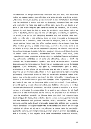 80
redactaba con sus amigos comunistas y masones hace diez años, hace doce años
justos, los graves masones que cultivaban una sesión secreta, una úlcera secreta,
una querida imbécil, sin ovarios, que extendían en el altar del templo un desaliñado
plan para reformar el mundo o el país, por lo menos, un plan foráneo para traer
una revolución fría hasta esta pobre América, como quien trae un tractor o un
arado o una nueva máquina para sellar los tarros de conservas, ya no vienen,
dejaron de venir hace dos lustros, antes del accidente, ya no tienen motivo de
visita ni de charla, el ciego es para ellos un extranjero, un extraño, un epiléptico,
un leproso, o tal vez un loco tranquilo y asoleado, está mas alto que todos ellos,
cada vez más alto y más distante, como un árbol mesurado y tempestuoso
derrumbado en la chimenea, junto a las cenizas apagadas, frías ya, no necesita
hablar, dejó de hablar hace diez años, muchas gracias, dijo entonces, hace diez
años, muchas gracias, y estaba emocionado, agarrado a la puerta, junto a los
eucaliptos, y no dijo más, se fue hacia dentro palpando las tinieblas como rostros
de gente conocida, ya olvidada, luchando a solas con ellas, empujándolas, lanzando
los brazos como un boxeador, apartándolas como nubes, como rocas, como
recuerdos informes e imprecisos, y desde entonces, sentado ahí espera, rodeado de
luz, vertiéndola, echándola de sí como una atmósfera, ¿Busca a Bobi?, me
preguntó. No, no precisamente, contesté, Bobi no se ha perdido ahora, sé donde
debe estar, por lo menos eso creo. Se sonreía con su espantosa sonrisa demasiado
pegajosa. ¡Gran muchacho!, dijo para sí, completamente para sí ahora,
arrojándome al lado afuera de sus tinieblas, que yo, por lo demás, veía como
cegadora luz que me rechazaba. Alargó la mano que sostenía la pipa hacia donde
yo estaba y su rostro fino y duro se recortaba en la fronda asoleada. ¿Sabía usted
que es muy amigo de nosotros los ciegos? No, dije, no lo sabía, y mis palabras me
sonaban a mí mismo como un poco desilusionadas, como sorprendidas, y alcé la
voz hacia él para que me informara. ¿Vive usted entre ellos? ¿Entre quiénes?,
preguntó rápido y su voz estaba sarcástica, casi diabólica. ¿Con quién, si no? Sus
palabras se quedaron ahí, en el banco, para que yo viera lo desoladas y, al mismo
tiempo, lo enteradas, lo posesionadas de su destino que estaban. Un día llegó
caminando a este mismo banco, se me acercó y me preguntó si yo era Horacio el
ciego. Le sonreí con simpatía. Me dijo que sabía que usted y yo nos conocemos
desde antiguo. En efecto, él es un testigo de mis sueños ansiosos, por lo menos de
mis más inexpertos años juveniles. Marxista, artista, renacentista, ateo, frívolo,
generoso, egoísta, culto, brutal, enamorado, apasionado, atlético, con un espíritu
lírico y sarcástico, vivía apresuradamente, machucándose las manos en una vieja
máquina de escribir en el diario, estrujándose la mente hasta la madrugada,
queriendo, siempre, ser siempre incisivo, siempre original, siempre despiadado, y
allá, a lo último, lo más alejado de la parte simplemente intelectual, humano,
 
