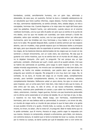 81
bondadoso, cordial, sencillamente humano, era un gran tipo, admirado y
detestable, de esos que, sin quererlo, forman la dura y maleable adolescencia de
un estudiante que tiene sueños informes, vagos deseos. Fuimos hasta la escuela,
me dijo, caminamos rápidamente, se sentía cómodo, libre, estaba alegre, se reía a
carcajadas, hermosa risa. Cuando llegamos a la vieja casa me cogió del brazo para
subir los peldaños. Respiró fuerte, con admiración, cuando estuvo en el enorme
vestíbulo iluminado, una luz que sólo él podía ver pero que yo sentía en la punta de
mis dedos, una luz que me tocaba con suavidad, con tacto sensual y lúcido los
párpados, estos ojos vaciados, sucios, una luz que pugnaba entrar por ellos para
iluminarme, pero las tinieblas son muy hermosas y muy leales y la luz bestial y
dura no lo sabe. Me agradó después Bobi, cuando lo sentía caminar por ese espacio
abierto, casi sin muebles, viejo grande espacio que vio fastuosos bailes a principios
del siglo, pero que después sólo ha soportado el caminar vacilante y acobardado de
los ciegos, de los bastones blancos atemorizados de los ciegos que se cruzan en las
sombran y chocan brevemente, con un ruido claro, las columnas. Me dijo que le
gustaría vivir entre nosotros, que no se sentía bien en el mundo de ahí abajo, que
no lo dejaban tranquilo. ¿Por qué?, le pregunté. Tal vez porque soy un tipo
particular, contestó. ¿Particular por qué?, insistí, pero él se quedó callado. Creí que
se habría ido caminando en puntillas, pero luego lo sentí respirar a mi lado, me
estaba mirando seguramente, me miraría casi con delectación o más bien dicho con
ensueño, de hecho me estaba envidiando, casi podría decir que adivinaba la
pregunta que vendría en seguida. Me preguntó si era muy duro ser ciego. No, le
contesté, no es duro, el mundo del ciego es un mundo cabal, completamente
cerrado, pero también completamente abierto, no tenemos amarras, estamos
completamente liberados. Reflexione usted un poco ahora, los ojos no sirven sino
para tropezar, son un arma para herir más bien, más mata el odio que la mano, el
odio entra por los ojos, no sólo el amor, el ojo busca enfocando maldades,
traiciones, vesanias para pasárselas al cuerpo y que odien los hombres, asesinen,
roben, extorsionen, mientan, hagan guerras, formen una paz levemente perdurable
con la última carne asesinada en el campo de batalla. Es un mal tipo el ojo, le dije,
a nosotros no nos hace falta, desde luego, son hermosos, insolentemente
hermosos, pero en esa belleza está su perversidad, la conocen y se sirven de ella,
un mundo de ciegos sería un mundo de paz porque lo que te hace odiar a la gente
es que puedes mirarla a tu gusto, mirarla toda, su cuerpo, su alma, ellas hacen lo
mismo, te miran, te odian. ¿No lo crees tú?, le pregunté. Bobi le había dicho que no
le podía contestar, que él mismo, Horacio el ciego, podría coger la respuesta con
sus manos. Horacio no comprendía, empezó a enfurecerse, pero Bobi, con dulzura,
con extrema dulzura, le explicó que si tenía la bondad de tocar su cuerpo, de tocar
por lo menos su cuerpo, se daría cuenta por qué él deseaba venir a vivir entre los
 
