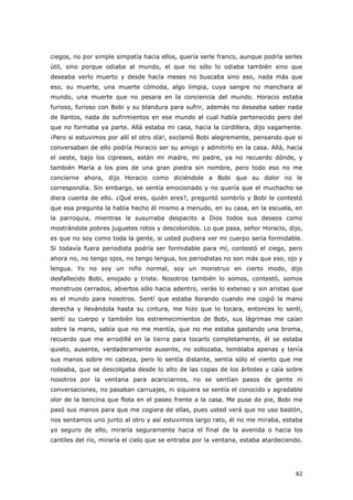 82
ciegos, no por simple simpatía hacia ellos, quería serle franco, aunque podría serles
útil, sino porque odiaba al mundo, el que no sólo lo odiaba también sino que
deseaba verlo muerto y desde hacía meses no buscaba sino eso, nada más que
eso, su muerte, una muerte cómoda, algo limpia, cuya sangre no manchara al
mundo, una muerte que no pesara en la conciencia del mundo. Horacio estaba
furioso, furioso con Bobi y su blandura para sufrir, además no deseaba saber nada
de llantos, nada de sufrimientos en ese mundo al cual había pertenecido pero del
que no formaba ya parte. Allá estaba mi casa, hacia la cordillera, dijo vagamente.
¡Pero si estuvimos por allí el otro día!, exclamó Bobi alegremente, pensando que si
conversaban de ello podría Horacio ser su amigo y admitirlo en la casa. Allá, hacia
el oeste, bajo los cipreses, están mi madre, mi padre, ya no recuerdo dónde, y
también María a los pies de una gran piedra sin nombre, pero todo eso no me
concierne ahora, dijo Horacio como diciéndole a Bobi que su dolor no le
correspondía. Sin embargo, se sentía emocionado y no quería que el muchacho se
diera cuenta de ello. ¿Qué eres, quién eres?, preguntó sombrío y Bobi le contestó
que esa pregunta la había hecho él mismo a menudo, en su casa, en la escuela, en
la parroquia, mientras le susurraba despacito a Dios todos sus deseos como
mostrándole pobres juguetes rotos y descoloridos. Lo que pasa, señor Horacio, dijo,
es que no soy como toda la gente, si usted pudiera ver mi cuerpo sería formidable.
Si todavía fuera periodista podría ser formidable para mí, contestó el ciego, pero
ahora no, no tengo ojos, no tengo lengua, los periodistas no son más que eso, ojo y
lengua. Yo no soy un niño normal, soy un monstruo en cierto modo, dijo
desfallecido Bobi, enojado y triste. Nosotros también lo somos, contestó, somos
monstruos cerrados, abiertos sólo hacia adentro, verás lo extenso y sin aristas que
es el mundo para nosotros. Sentí que estaba llorando cuando me cogió la mano
derecha y llevándola hasta su cintura, me hizo que lo tocara, entonces lo sentí,
sentí su cuerpo y también los estremecimientos de Bobi, sus lágrimas me caían
sobre la mano, sabía que no me mentía, que no me estaba gastando una broma,
recuerdo que me arrodillé en la tierra para tocarlo completamente, él se estaba
quieto, ausente, verdaderamente ausente, no sollozaba, temblaba apenas y tenía
sus manos sobre mi cabeza, pero lo sentía distante, sentía sólo el viento que me
rodeaba, que se descolgaba desde lo alto de las copas de los árboles y caía sobre
nosotros por la ventana para acariciarnos, no se sentían pasos de gente ni
conversaciones, no pasaban carruajes, ni siquiera se sentía el conocido y agradable
olor de la bencina que flota en el paseo frente a la casa. Me puse de pie, Bobi me
pasó sus manos para que me cogiera de ellas, pues usted verá que no uso bastón,
nos sentamos uno junto al otro y así estuvimos largo rato, él no me miraba, estaba
yo seguro de ello, miraría seguramente hacia el final de la avenida o hacia los
cantiles del río, miraría el cielo que se entraba por la ventana, estaba atardeciendo.
 