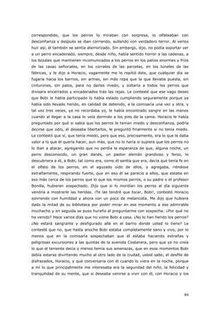 84
correspondido, que los perros lo miraban con sorpresa, lo olfateaban con
desconfianza y después se iban corriendo, aullando con verdadero terror. Al verlos
huir así, él también se sentía aterrorizado. Sin embargo, dijo, no podía soportar ver
a un perro encadenado, siempre, desde niño, había sentido horror a las cadenas, a
los bozales que mantienen incomunicados a los perros en los patios enormes y fríos
de las casas señoriales, en los corrales de las parcelas, en los túneles de las
fábricas, y le dijo a Horacio, vagamente me lo repitió éste, que cualquier día se
fugaría hacia los barrios, sin armas, sin más ropa que la que llevaba puesta, sin
cinturones, sin palos, para no darles miedo, y soltaría a todos los perros que
divisara encerrados y encadenados tras las rejas. Le contesté que ese vago deseo
que Bobi le había participado lo había estado cumpliendo seguramente porque ya
había sido llevado herido, en calidad de detenido, a la comisaría una vez y otra, y
tal vez tres veces, ya no recordaba yo, le había encontrado sangre en las manos
cuando al llegar a la casa lo veía dormido a los pies de la cama. Horacio le había
preguntado por qué si sabía que los perros le tenían miedo y desconfianza, podría
decirse que odio, él deseaba libertarlos, le preguntó finalmente si no tenía miedo.
Le contestó que sí, que tenía miedo, pero que eso, precisamente, era lo que le daba
valor a lo que él quería hacer, aun más, que no lo haría si supiera que los perros no
lo iban a atacar, agregando que no perdía la esperanza de que, alguna noche, un
perro desconocido, un gran danés, un pastor alemán grandioso y feroz, lo
descubriera a él, a Bobi, tal como era, como él sentía que era, decía que tenía fe en
el olfato de los perros, en el aguzado oído de ellos, y agregaba, riéndose
extrañamente, respirando fuerte, que en eso él se parecía a ellos, que estaba en
eso más cerca de los perros que lo que los mismos perros, o su padre o el profesor
Bonilla, hubieran sospechado. Dijo que si lo mordían los perros al día siguiente
vendría a mostrarle las heridas. ¡Te las tendré que tocar, Bobi!, contestó Horacio
sonriendo con humildad y ahora con un poco de melancolía. Me dijo que hubiera
dado la mitad de su biblioteca por poder mirar en ese momento a ese admirable
muchacho y en seguida se puso huraño al preguntarme con sospecha: ¿Por qué no
ha venido? Hace varios días que no viene Bobi a casa. ¿No lo han herido los perros?
¿No estará sangrante y desfigurado allá en el barrio donde usted lo tiene? Le
contesté que no, que hasta anoche Bobi estaba completamente sano y vivo, por lo
menos que en la comisaría sospechaban que él estaba haciendo extrañas y
peligrosas excursiones a las quintas de la avenida Costanera, pero que yo no creía
lo que el teniente decía y menos temía sus amenazas, que en esos momentos Bobi
debía estarse divirtiendo mucho al otro lado de la ciudad, usted sabe, el desfile de
disfrazados, Horacio, y que conversaría con él cuando lo viera en la noche, porque
a mí lo que principalmente me interesaba era la seguridad del niño, la felicidad y
tranquilidad de su mente, que si deseaba venirse a vivir con él, con Horacio y los
 