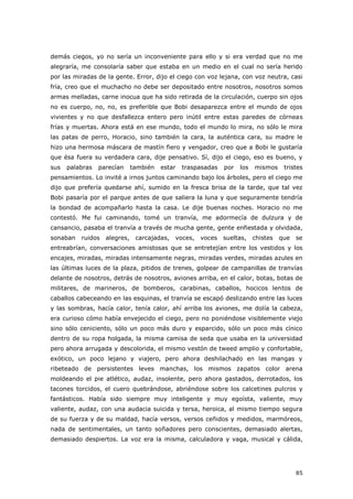 85
demás ciegos, yo no sería un inconveniente para ello y si era verdad que no me
alegraría, me consolaría saber que estaba en un medio en el cual no sería herido
por las miradas de la gente. Error, dijo el ciego con voz lejana, con voz neutra, casi
fría, creo que el muchacho no debe ser depositado entre nosotros, nosotros somos
armas melladas, carne inocua que ha sido retirada de la circulación, cuerpo sin ojos
no es cuerpo, no, no, es preferible que Bobi desaparezca entre el mundo de ojos
vivientes y no que desfallezca entero pero inútil entre estas paredes de córneas
frías y muertas. Ahora está en ese mundo, todo el mundo lo mira, no sólo le mira
las patas de perro, Horacio, sino también la cara, la auténtica cara, su madre le
hizo una hermosa máscara de mastín fiero y vengador, creo que a Bobi le gustaría
que ésa fuera su verdadera cara, dije pensativo. Sí, dijo el ciego, eso es bueno, y
sus palabras parecían también estar traspasadas por los mismos tristes
pensamientos. Lo invité a irnos juntos caminando bajo los árboles, pero el ciego me
dijo que prefería quedarse ahí, sumido en la fresca brisa de la tarde, que tal vez
Bobi pasaría por el parque antes de que saliera la luna y que seguramente tendría
la bondad de acompañarlo hasta la casa. Le dije buenas noches. Horacio no me
contestó. Me fui caminando, tomé un tranvía, me adormecía de dulzura y de
cansancio, pasaba el tranvía a través de mucha gente, gente enfiestada y olvidada,
sonaban ruidos alegres, carcajadas, voces, voces sueltas, chistes que se
entreabrían, conversaciones amistosas que se entretejían entre los vestidos y los
encajes, miradas, miradas intensamente negras, miradas verdes, miradas azules en
las últimas luces de la plaza, pitidos de trenes, golpear de campanillas de tranvías
delante de nosotros, detrás de nosotros, aviones arriba, en el calor, botas, botas de
militares, de marineros, de bomberos, carabinas, caballos, hocicos lentos de
caballos cabeceando en las esquinas, el tranvía se escapó deslizando entre las luces
y las sombras, hacía calor, tenía calor, ahí arriba los aviones, me dolía la cabeza,
era curioso cómo había envejecido el ciego, pero no poniéndose visiblemente viejo
sino sólo ceniciento, sólo un poco más duro y esparcido, sólo un poco más cínico
dentro de su ropa holgada, la misma camisa de seda que usaba en la universidad
pero ahora arrugada y descolorida, el mismo vestón de tweed amplio y confortable,
exótico, un poco lejano y viajero, pero ahora deshilachado en las mangas y
ribeteado de persistentes leves manchas, los mismos zapatos color arena
moldeando el pie atlético, audaz, insolente, pero ahora gastados, derrotados, los
tacones torcidos, el cuero quebrándose, abriéndose sobre los calcetines pulcros y
fantásticos. Había sido siempre muy inteligente y muy egoísta, valiente, muy
valiente, audaz, con una audacia suicida y tersa, heroica, al mismo tiempo segura
de su fuerza y de su maldad, hacía versos, versos ceñidos y medidos, marmóreos,
nada de sentimentales, un tanto soñadores pero conscientes, demasiado alertas,
demasiado despiertos. La voz era la misma, calculadora y vaga, musical y cálida,
 