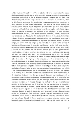 87
pálida, muchos disfrazados se habían sacado las máscaras para mostrar los rostros
blancos asustados, se hundía su carne entre las sedas y los botones dorados y las
campanitas minúsculas y ahí se estaban gritando, gritando en voz baja, más
aterrorizada por lo mismo, porque ahora que ya se había ido la ambulancia, ahora
ya lo traían, no caminando sino arrastrando, no porque se resistiera, no, porque no
podía caminar, porque estaba desmayado, me parecía que ahora estaba más
pequeño y más delgado, recién me parecía que hacía años que no lo veía, el pecho
estrecho, adelgazándose, escondiéndose, huyendo de algún modo hacia alguna
parte, la cabeza tronchada, de dormido o de borracho, el pelo revuelto,
enfiestadamente revuelto, y las manos luciendo hermosas, pálidas, distinguidas,
una apretando una flauta, la otra sosteniendo todavía la máscara, la hermosa
máscara de perro, ahora pateada y pisoteada, ahora con manchas de sangre, pero
todavía fiera, todavía libremente fiera y orgullosa, yo miré las manos, no tenían
sangre, no tenían nada de sangre y me acordaba de la otra noche, cuando de
repente sentí la necesidad de encender los fósforos y se las miré, pero no, ahora
estaban sin sangre, la sangre la tenía en realidad en el rostro o tal vez en la cabeza
y quizás en las piernas, en los mismos brazos que yo veía grotescamente
encadenados, por eso no caminaba con soltura, por eso parecía su andar pesado,
por eso me parecía tan flaco, tan rematadamente flaco, por eso parecía
desmayado, sí, dije, sí, las cadenas, el hierro, la extremada delgadez de su cuerpo,
todo, todo eso se lo impide, no lo empujaban, lo iban arrastrando, venían
arrastrándolo desde el fondo del patio, por el medio del patio, barriendo con él el
ripio, de manera de hacer el camino más corto hasta la reja, de manera de levantar
toda la tierra posible y así poder borrar un poco la figura de Bobi, pero sus piernas
resaltaban nítidas en la tierra, unas piernas cuidadas, briosas, ajenas a ese bullicio
y ese escándalo y ese silencio que se vertía desde la cabeza de Bobi y que goteaba
de la flauta y de la máscara, encadenado, verdaderamente está encadenado y es
él, y es ahora el sábado y me dijo que se quería disfrazar, murmuraba para mí, no
angustiado, no entristecido, porque eso, todo eso parecía que yo ya lo conocía, sino
extrañado solamente, extrañado de que, sin embargo, Bobi quisiera irse a vivir a la
gran casa abandonada de Horacio el ciego, y el profesor le dijo que no sólo tenía el
derecho de disfrazarse sino que él diría que ésa era precisamente su obligación,
pero ¿dónde estaba el profesor, dónde estaban los compañeros de Bobi, aquel
muchacho que me siguiera la otra tarde? ¿Cuántos días habían transcurrido desde
entonces? Cuando se abrió la puerta del carro y echaron dentro a Bobi, entonces
estaba yo cerca de eso, pude mirar las cadenas, vi como colgaban hacia afuera y
por eso no podían cerrar de inmediato la puerta los hombres, golpearon la puerta
con las culatas, llameó el fierro, surgieron amenazas, palabras tristes, voces
desoladas, olores desolados que cruzaban tristes y ateridos por lo alto, y el carro se
 