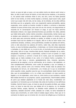 88
movió, se puso de lado un poco y en ese súbito trecho de silencio sentí roncar a
Bobi, yo sólo lo sentí roncar ahí dentro, al otro lado de las maderas, y me parecía,
sí, me parecía estar sintiendo nítido lo otro, eso otro, como me había parecido
sentir en las noches, en otras noches lejanas y cercanas, aquel suave ruido, aquel
rumor que surgía más del cielo, de las nubes, de los árboles, de los altos edificios
dormidos que de su garganta, como una evaporación apenas perceptible, apenas
evaporada, como cuando se levanta invisible la neblina o comienza a descender
rodando la suave primera brisa, pero eran tal vez mis nervios, era seguramente el
recuerdo de mi conversación con Horacio el ciego, lo que me hacía sentirme
demasiado crédulo a los vagos estremecimientos que percibían mis oídos, además
que había tanta gente, tantos rostros conocidos y desconocidos, tantas manos que
se alzaban para saludarme o para señalarme, alguien gritaba mi nombre, alguien
se abría paso para acercarse adonde yo estaba, se alzaba un poco de tierra, se
tornaban hacia acá los caballos en el zaguán, allá en lo alto se veían rectos unos
carabineros dorados, verdosos, como pudriéndose, sonaban las cadenas ahí dentro,
como si sólo estuvieran las cadenas ahí dentro, nadie más, sólo ellas respirando
fuerte, un poco tornándose pequeñitas y misteriosas y al mismo tiempo peligrosas
y malvadas, sí, eso debía ser, no, no era lo otro, el murmullo que yo creyera haber
oído antes, allá en la casa, mientras Bobi dormía, flotando alrededor de su rostro,
alargándolo, haciéndolo triste y sorprendido, cuando el carro se perdió a lo lejos
empecé a moverme, a caminar a través de la noche, pues era sorprendente lo
rápido que se había ocultado el sol, como si lo hubiera hecho a propósito. Yo
miraba el cielo tenue y cercano, agradablemente tibio, inocente, ignorante,
ignorante de las alegrías y de los sufrimientos, de la miseria y del esplendor, un
cielo completamente indiferente, como vuelto de espaldas y que, sin embargo, a
pesar de todo, parecía como una inmensa infinita mirada nada de plácida sino
impregnada de ternura, de comprensión, una mirada por la que se arrastraban
ahora aquellos ruidos, aquellos susurros que me acompañaban desde hacía tantos
días, que me acompañaban a mí y no a Bobi, que entraban a la casa cuando yo
llegaba y no me esperaban, como creía yo, como temía yo que sucediera, cuando
Bobi estaba dormido en sus jergones, suaves, quejumbrosos, interminables aullidos
de perro que estaban palpitando en lo hondo del cielo claro, hundiéndose con
suavidad en el horizonte que se iluminaba más antes de hundirse en las definitivas
tinieblas. Caminé hacia la casa, no hacia la casa de los padres de Bobi, que estaba
cerca, no hacia la casa del cura, que estaba ahí en la esquina, no, no deseaba
escuchar llantos, quejas, lágrimas, no deseaba recibir palabras de consuelo y
esperanza, deseaba escuchar a Bobi, deseaba ver a Bobi, no tenía necesidad de
buscar para encontrarlo, en cierto modo él estaba seguro ahora. Claro que en la
comisaría me dijeron que no lo tenían ahí, me vieron tan afligido que un hombre de
 