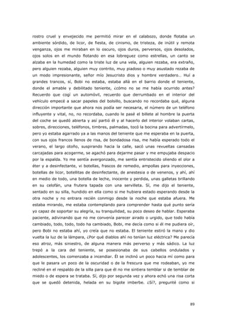 89
rostro cruel y envejecido me permitió mirar en el calabozo, donde flotaba un
ambiente sórdido, de licor, de fiesta, de cinismo, de tristeza, de inútil y remota
venganza, ojos me miraban en lo oscuro, ojos duros, perversos, ojos desolados,
ojos solos en el mundo flotando en esa lobreguez como estrellas, un canto se
alzaba en la humedad como la triste luz de una vela, alguien rezaba, era extraño,
pero alguien rezaba, alguien muy contrito, muy piadoso o muy asustado rezaba de
un modo impresionante, señor mío Jesucristo dios y hombre verdadero… Huí a
grandes trancos, sí, Bobi no estaba, estaba allá en el barrio donde el teniente,
donde el amable y debilitado teniente, ¿cómo no se me había ocurrido antes?
Recuerdo que cogí un automóvil, recuerdo que derrumbado en el interior del
vehículo empecé a sacar papeles del bolsillo, buscando no recordaba qué, alguna
dirección importante que ahora nos podía ser necesaria, el número de un teléfono
influyente y vital, no, no recordaba, cuando le pasé el billete al hombre la puerta
del coche se quedó abierta y así partió él y al hacerlo del interior volaban cartas,
sobres, direcciones, teléfonos, timbres, palmadas, tocó la bocina para advertírmelo,
pero yo estaba agarrado ya a las manos del teniente que me esperaba en la puerta,
con sus ojos francos llenos de risa, de bondadosa risa, me había esperado todo el
verano, el largo otoño, suspirando hacia la calle, sacó unas revueltas cansadas
carcajadas para acogerme, se agachó para dejarme pasar y me empujaba despacio
por la espalda. Yo me sentía avergonzado, me sentía entristecido oliendo el olor a
éter y a desinfectante, vi botellas, frascos de remedio, ampollas para inyecciones,
botellas de licor, botellitas de desinfectante, de anestesia o de venenos, y ahí, ahí
en medio de todo, una botella de leche, inocente y perdida, unas galletas brillando
en su celofán, una frutera tapada con una servilleta. Sí, me dijo el teniente,
sentado en su silla, hundido en ella como si me hubiera estado esperando desde la
otra noche y no entrara recién conmigo desde la noche que estaba afuera. Me
estaba mirando, me estaba contemplando para comprender hasta qué punto sería
yo capaz de soportar su alegría, su tranquilidad, su poco deseo de hablar. Esperaba
paciente, adivinando que no me convenía parecer airado o urgido, que todo había
cambiado, todo, todo, todo ha cambiado, Bobi, me decía como si él me pudiera oír,
pero Bobi no estaba ahí, yo creía que no estaba. El teniente estiró la mano y dio
vuelta la luz de la lámpara, ¿Por qué diablos ahí no tenían luz eléctrica? Me parecía
eso atroz, más siniestro, de alguna manera más perverso y más sádico. La luz
trepó a la cara del teniente, se posesionaba de sus cabellos ondulados y
adolescentes, los comenzaba a incendiar. Él se inclinó un poco hacia mí como para
que le pasara un poco de la oscuridad o de la frescura que me rodeaban, yo me
recliné en el respaldo de la silla para que él no me sintiera temblar si de temblar de
miedo o de espera se trataba. Sí, dijo por segunda vez y ahora echó una risa corta
que se quedó detenida, helada en su bigote imberbe. ¿Sí?, pregunté como si
 