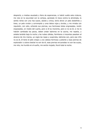 9
despierto, a medias asustado y lleno de esperanzas, si habrá vuelto esta criatura,
me reía en la oscuridad con la certeza, apretada mi boca contra la almohada, lo
sentía reírse con una risa suave, adulta y cínica, tenía ahora un pelo desteñido y
tieso, un pelo vividor y corrompido y unos labios rojos y ávidos, y me miraba con
repulsión, con odio, echando sus piernas, sus hermosas botas engrasadas, recién
engrasadas, en medio del cuarto, pero si él es morenito, pero si no es él, si me lo
habrán cambiado los pacos, deben andar ladrones en la cocina, me repetía, y
estaba tendido bajo la noche y las nubes cálidas, familiares e inocentes pasaban al
alcance de mis manos, yo cogía las ropas y suspiraba, ladrones son, pero ese niño
no es él, él tiene el pelo crespo y una cabeza hermosa y potente y esas piernas de
explorador o colono bestial no son de él, esas piernas encueradas no son las suyas,
me reía, me hundía en el sueño, me sentía mojado, llovió toda la noche.
 